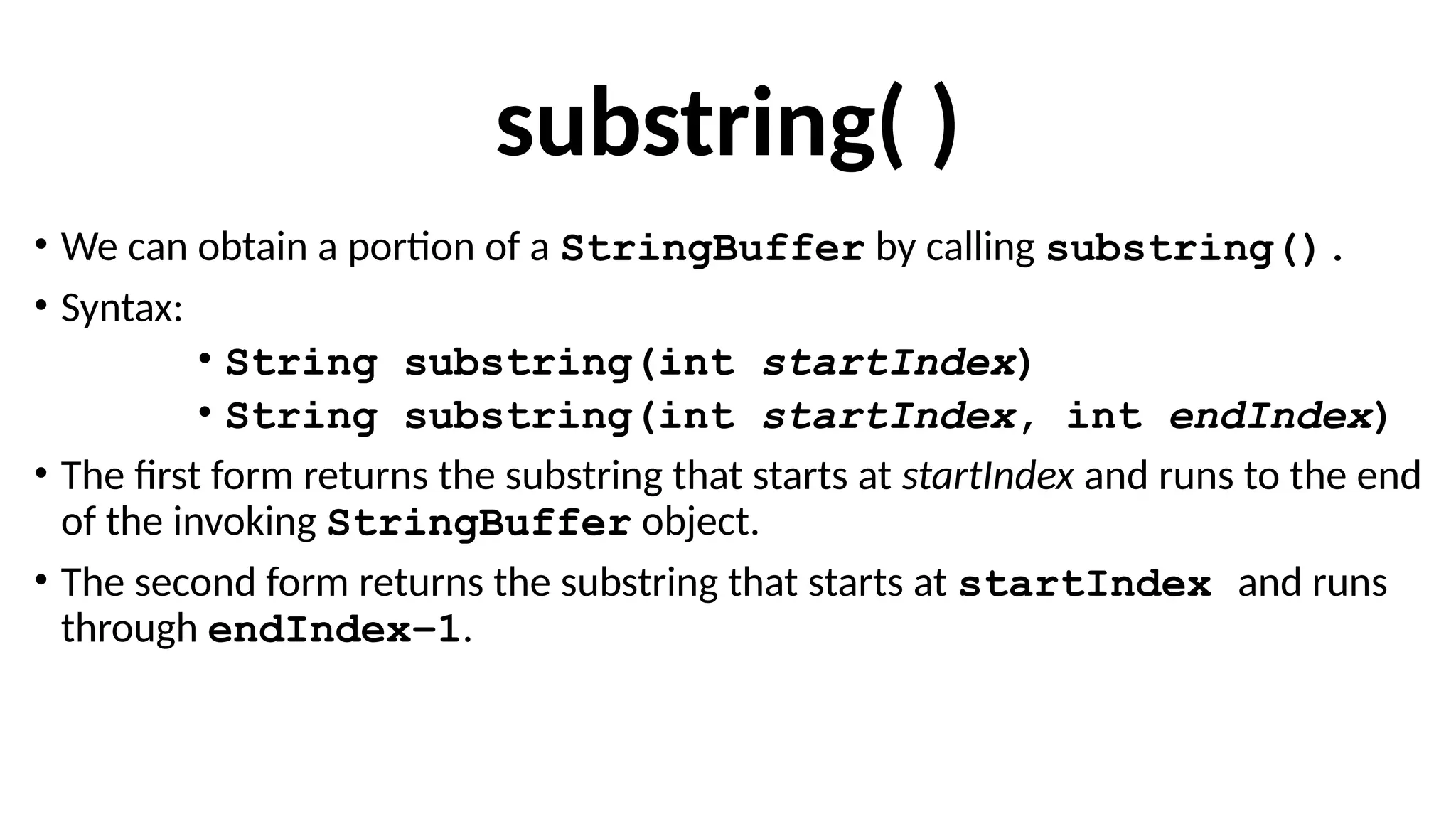 substring( )
• We can obtain a portion of a StringBuffer by calling substring().
• Syntax:
• String substring(int startIndex)
• String substring(int startIndex, int endIndex)
• The first form returns the substring that starts at startIndex and runs to the end
of the invoking StringBuffer object.
• The second form returns the substring that starts at startIndex and runs
through endIndex–1.
 
