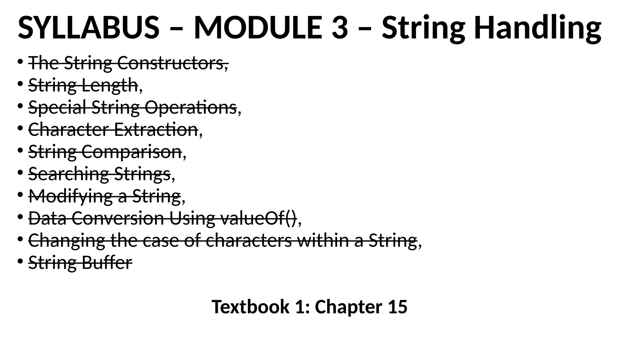 SYLLABUS – MODULE 3 – String Handling
• The String Constructors,
• String Length,
• Special String Operations,
• Character Extraction,
• String Comparison,
• Searching Strings,
• Modifying a String,
• Data Conversion Using valueOf(),
• Changing the case of characters within a String,
• String Buffer
Textbook 1: Chapter 15
 