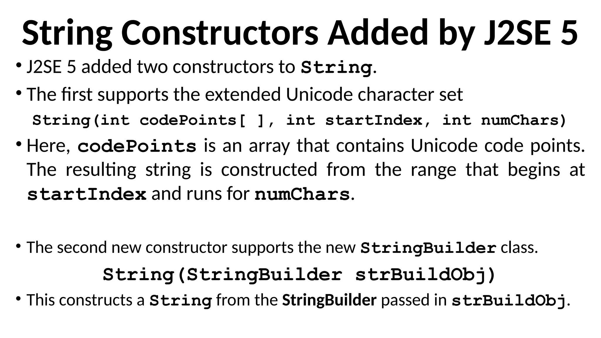 String Constructors Added by J2SE 5
• J2SE 5 added two constructors to String.
• The first supports the extended Unicode character set
String(int codePoints[ ], int startIndex, int numChars)
• Here, codePoints is an array that contains Unicode code points.
The resulting string is constructed from the range that begins at
startIndex and runs for numChars.
• The second new constructor supports the new StringBuilder class.
String(StringBuilder strBuildObj)
• This constructs a String from the StringBuilder passed in strBuildObj.
 