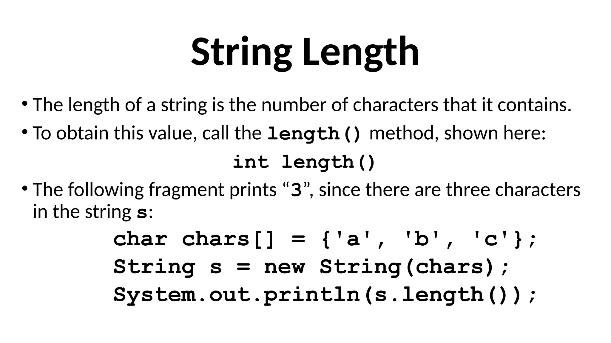 String Length
• The length of a string is the number of characters that it contains.
• To obtain this value, call the length() method, shown here:
int length()
• The following fragment prints “3”, since there are three characters
in the string s:
char chars[] = {'a', 'b', 'c'};
String s = new String(chars);
System.out.println(s.length());
 