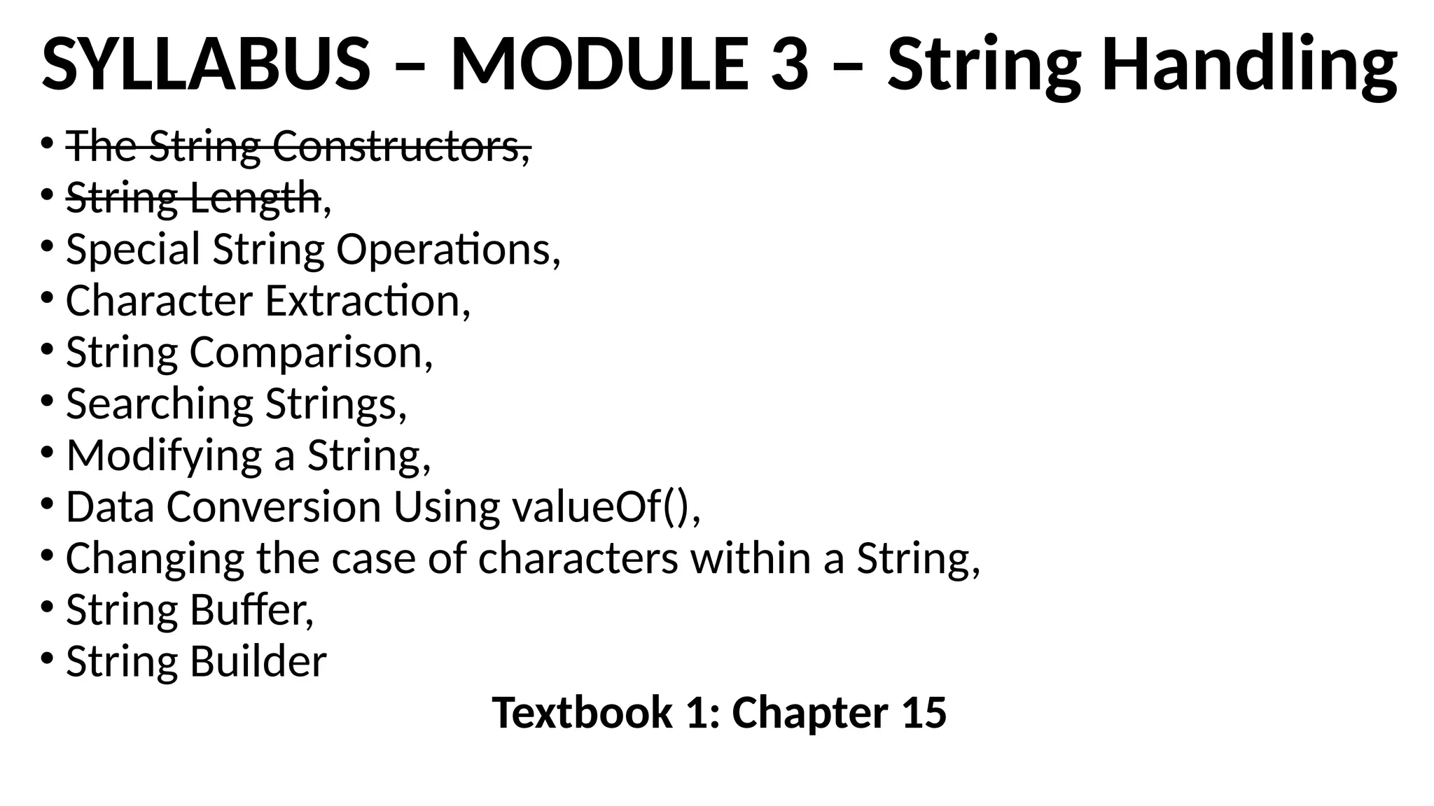 SYLLABUS – MODULE 3 – String Handling
• The String Constructors,
• String Length,
• Special String Operations,
• Character Extraction,
• String Comparison,
• Searching Strings,
• Modifying a String,
• Data Conversion Using valueOf(),
• Changing the case of characters within a String,
• String Buffer,
• String Builder
Textbook 1: Chapter 15
 