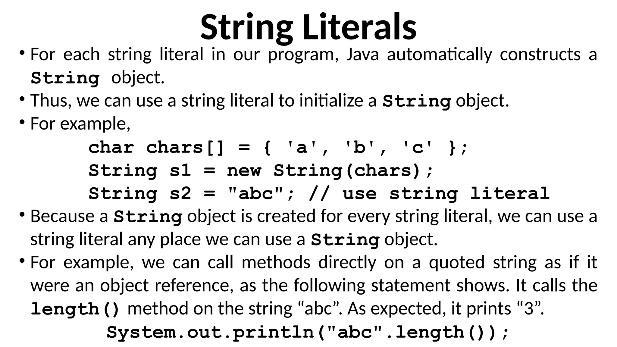 String Literals
• For each string literal in our program, Java automatically constructs a
String object.
• Thus, we can use a string literal to initialize a String object.
• For example,
char chars[] = { 'a', 'b', 'c' };
String s1 = new String(chars);
String s2 = "abc"; // use string literal
• Because a String object is created for every string literal, we can use a
string literal any place we can use a String object.
• For example, we can call methods directly on a quoted string as if it
were an object reference, as the following statement shows. It calls the
length() method on the string “abc”. As expected, it prints “3”.
System.out.println("abc".length());
 