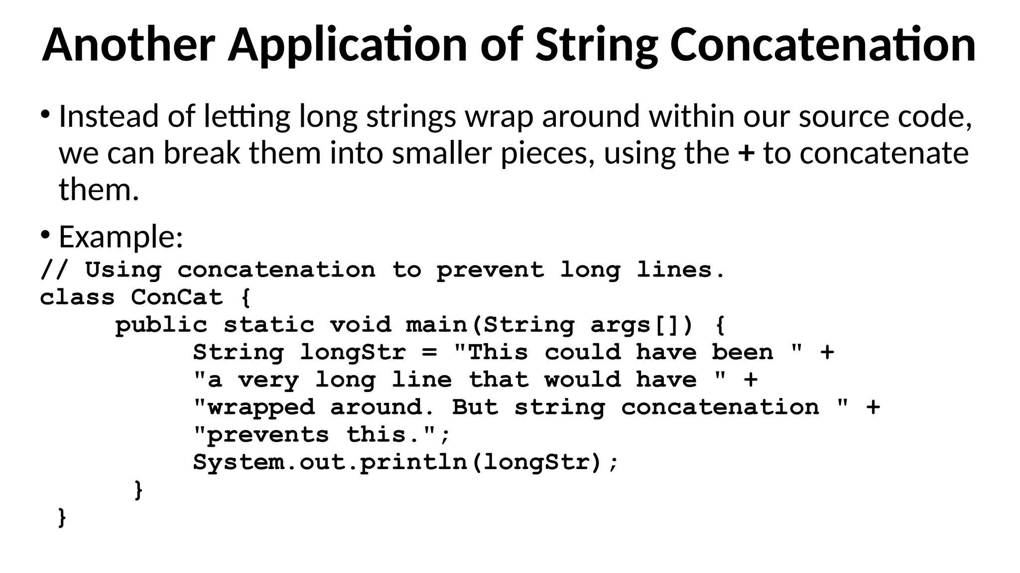 Another Application of String Concatenation
• Instead of letting long strings wrap around within our source code,
we can break them into smaller pieces, using the + to concatenate
them.
• Example:
// Using concatenation to prevent long lines.
class ConCat {
public static void main(String args[]) {
String longStr = "This could have been " +
"a very long line that would have " +
"wrapped around. But string concatenation " +
"prevents this.";
System.out.println(longStr);
}
}
 