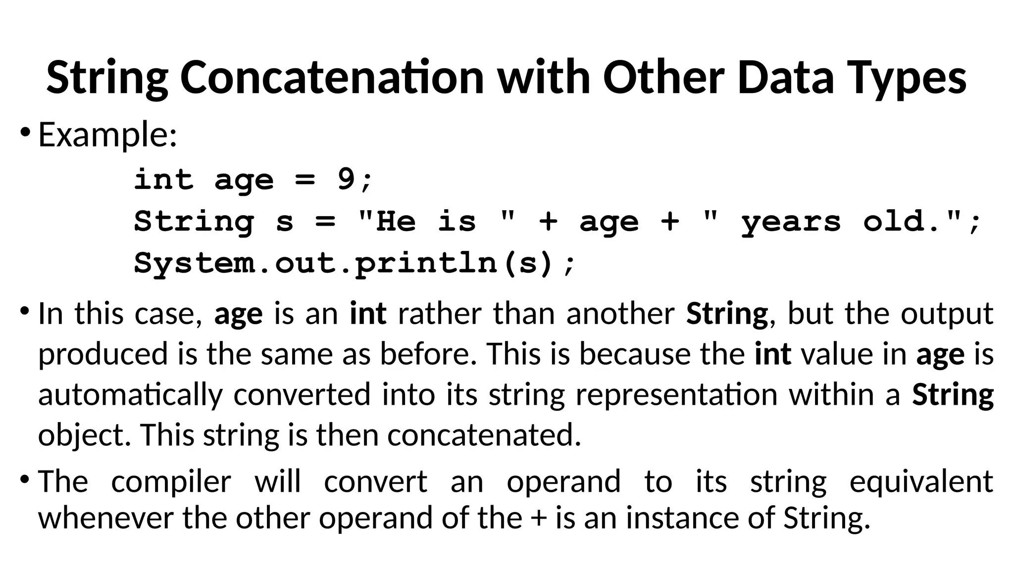 String Concatenation with Other Data Types
•Example:
int age = 9;
String s = "He is " + age + " years old.";
System.out.println(s);
• In this case, age is an int rather than another String, but the output
produced is the same as before. This is because the int value in age is
automatically converted into its string representation within a String
object. This string is then concatenated.
• The compiler will convert an operand to its string equivalent
whenever the other operand of the + is an instance of String.
 