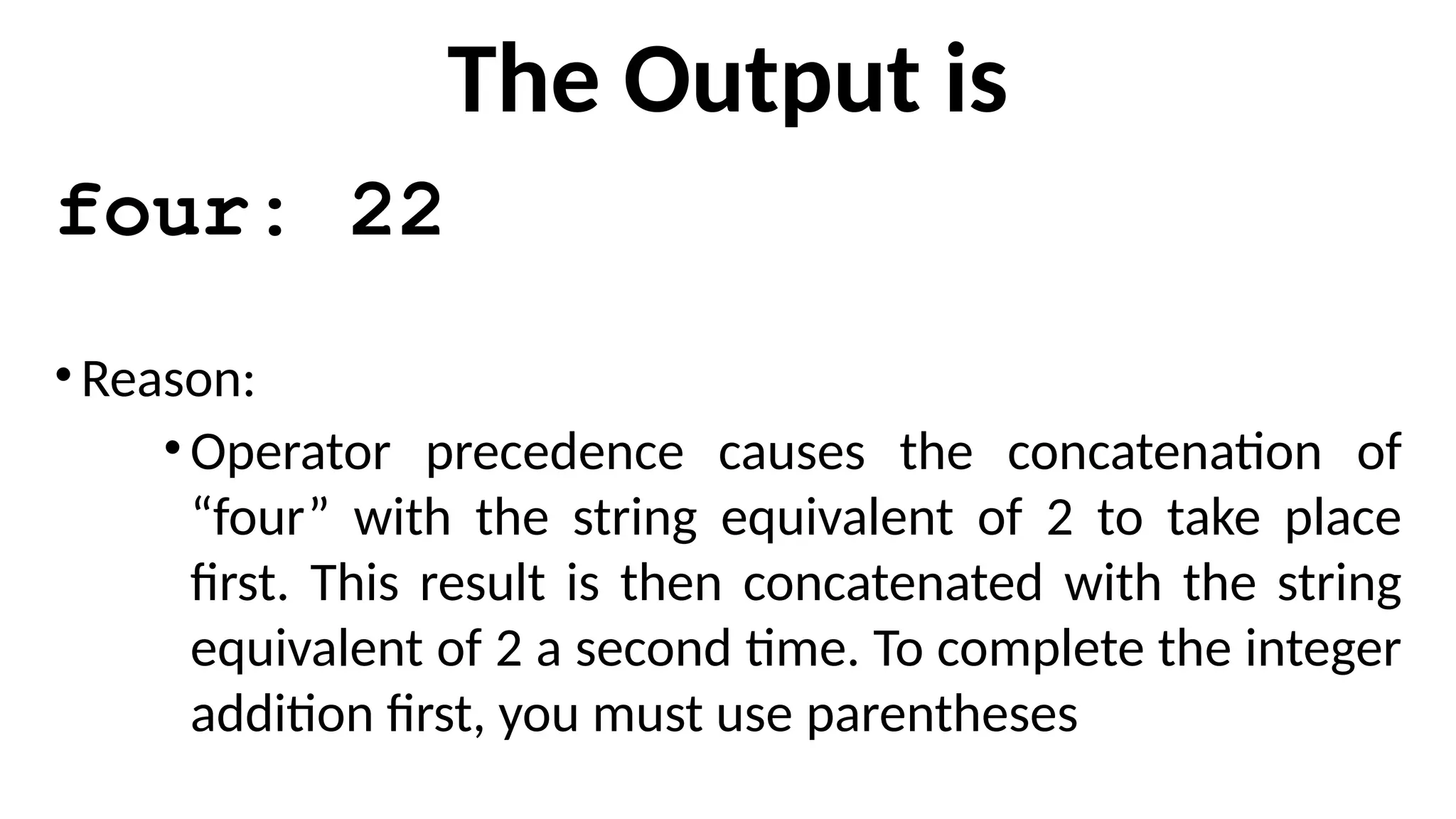 The Output is
four: 22
•Reason:
•Operator precedence causes the concatenation of
“four” with the string equivalent of 2 to take place
first. This result is then concatenated with the string
equivalent of 2 a second time. To complete the integer
addition first, you must use parentheses
 