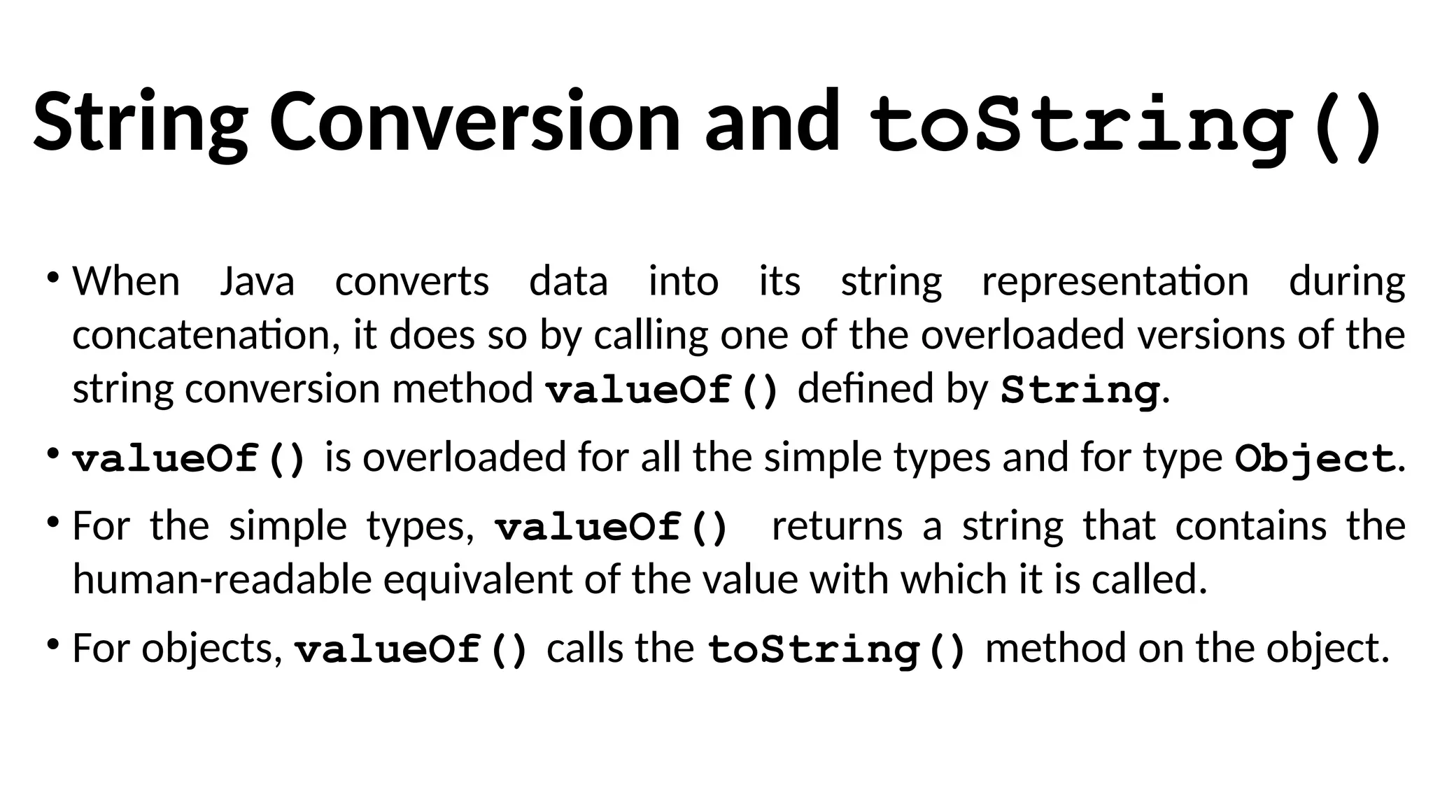 String Conversion and toString()
• When Java converts data into its string representation during
concatenation, it does so by calling one of the overloaded versions of the
string conversion method valueOf() defined by String.
• valueOf() is overloaded for all the simple types and for type Object.
• For the simple types, valueOf() returns a string that contains the
human-readable equivalent of the value with which it is called.
• For objects, valueOf() calls the toString() method on the object.
 