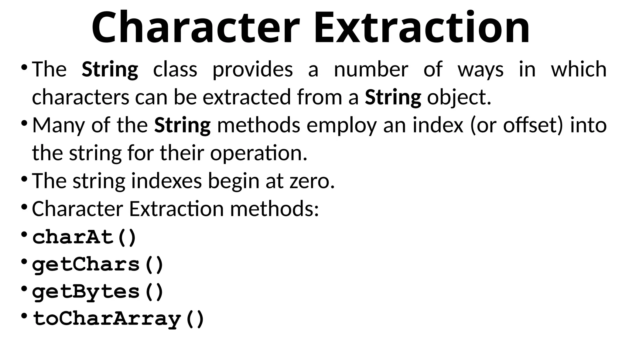 Character Extraction
•The String class provides a number of ways in which
characters can be extracted from a String object.
•Many of the String methods employ an index (or offset) into
the string for their operation.
•The string indexes begin at zero.
•Character Extraction methods:
• charAt()
• getChars()
• getBytes()
• toCharArray()
 