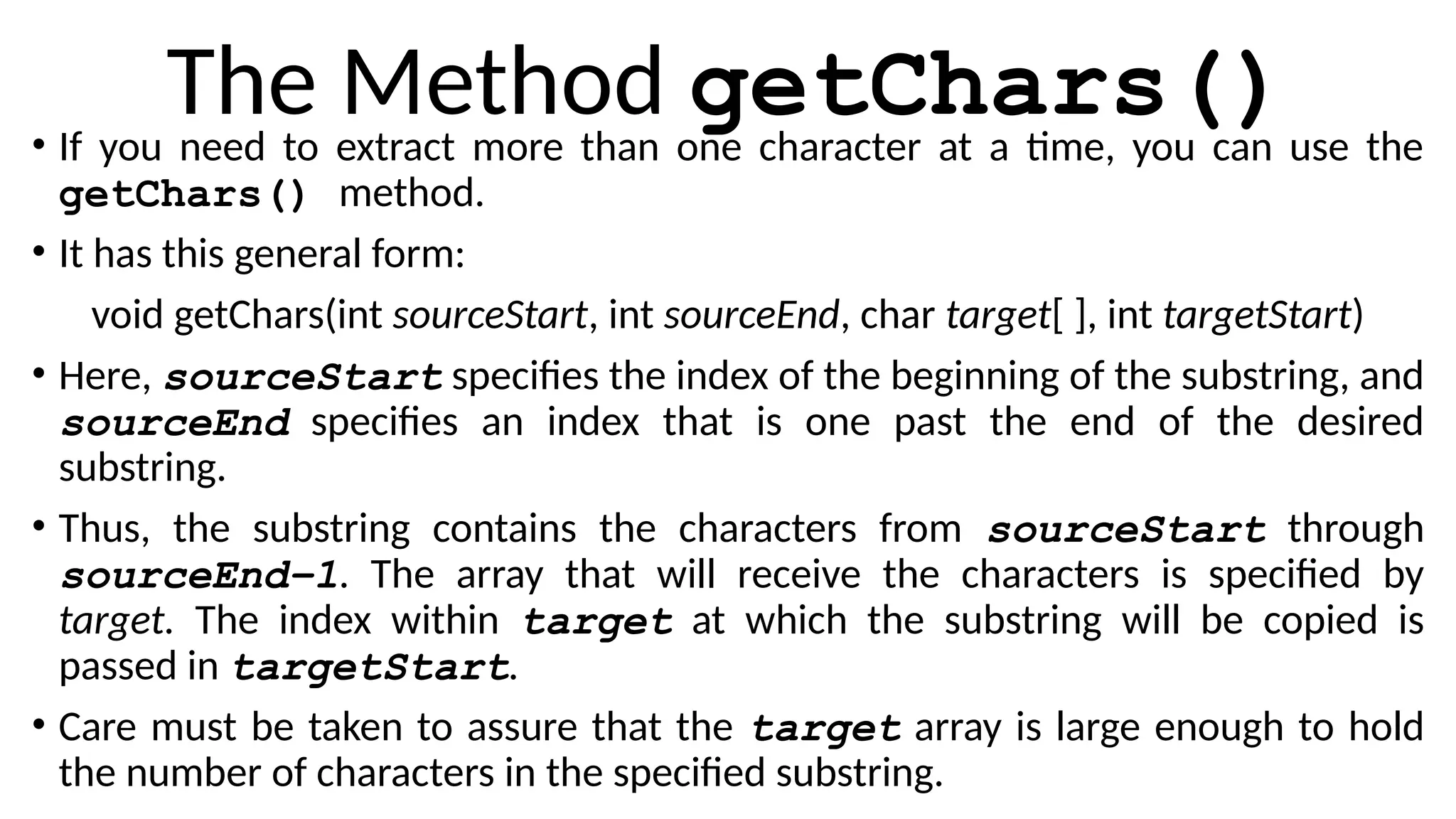 The Method getChars()
• If you need to extract more than one character at a time, you can use the
getChars() method.
• It has this general form:
void getChars(int sourceStart, int sourceEnd, char target[ ], int targetStart)
• Here, sourceStart specifies the index of the beginning of the substring, and
sourceEnd specifies an index that is one past the end of the desired
substring.
• Thus, the substring contains the characters from sourceStart through
sourceEnd–1. The array that will receive the characters is specified by
target. The index within target at which the substring will be copied is
passed in targetStart.
• Care must be taken to assure that the target array is large enough to hold
the number of characters in the specified substring.
 