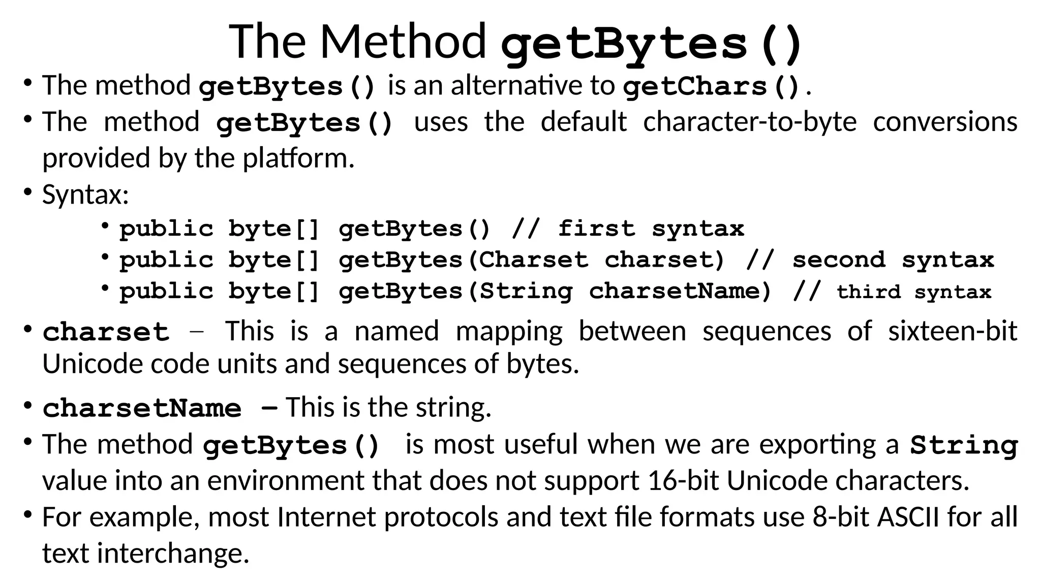 The Method getBytes()
• The method getBytes() is an alternative to getChars().
• The method getBytes() uses the default character-to-byte conversions
provided by the platform.
• Syntax:
• public byte[] getBytes() // first syntax
• public byte[] getBytes(Charset charset) // second syntax
• public byte[] getBytes(String charsetName) // third syntax
• charset − This is a named mapping between sequences of sixteen-bit
Unicode code units and sequences of bytes.
• charsetName − This is the string.
• The method getBytes() is most useful when we are exporting a String
value into an environment that does not support 16-bit Unicode characters.
• For example, most Internet protocols and text file formats use 8-bit ASCII for all
text interchange.
 