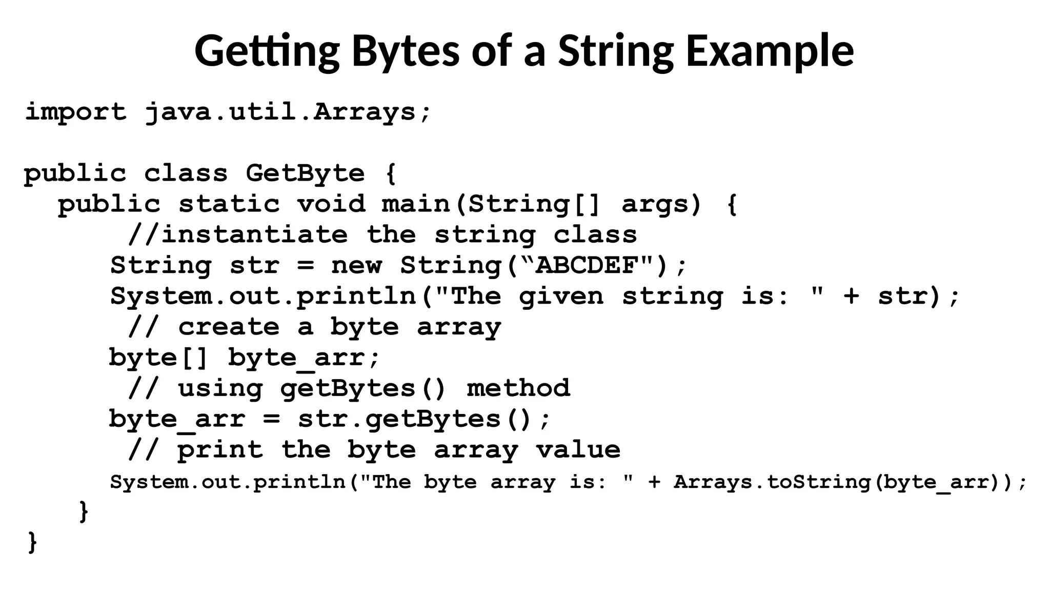 Getting Bytes of a String Example
import java.util.Arrays;
public class GetByte {
public static void main(String[] args) {
//instantiate the string class
String str = new String(“ABCDEF");
System.out.println("The given string is: " + str);
// create a byte array
byte[] byte_arr;
// using getBytes() method
byte_arr = str.getBytes();
// print the byte array value
System.out.println("The byte array is: " + Arrays.toString(byte_arr));
}
}
 