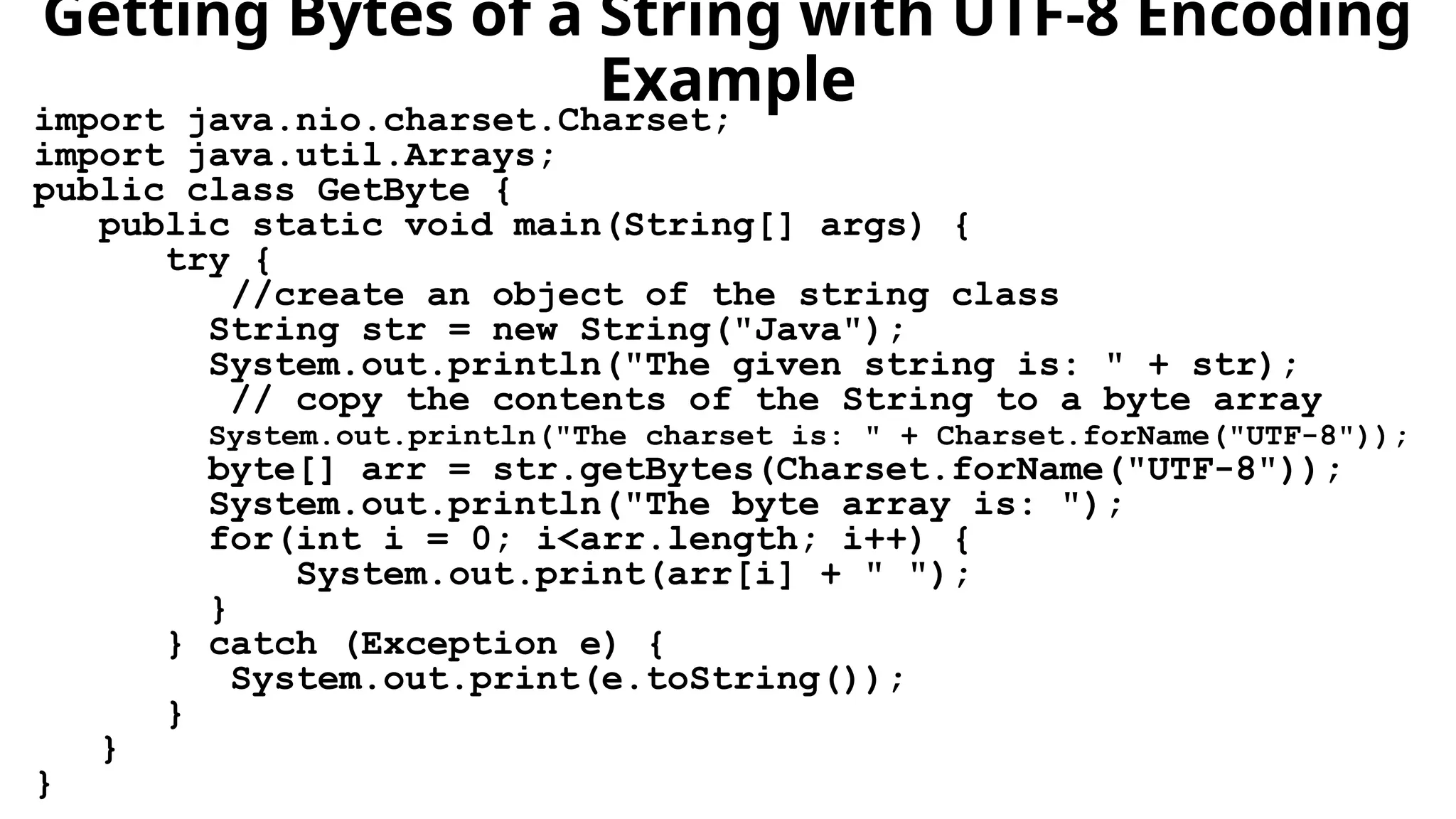 Getting Bytes of a String with UTF-8 Encoding
Example
import java.nio.charset.Charset;
import java.util.Arrays;
public class GetByte {
public static void main(String[] args) {
try {
//create an object of the string class
String str = new String("Java");
System.out.println("The given string is: " + str);
// copy the contents of the String to a byte array
System.out.println("The charset is: " + Charset.forName("UTF-8"));
byte[] arr = str.getBytes(Charset.forName("UTF-8"));
System.out.println("The byte array is: ");
for(int i = 0; i<arr.length; i++) {
System.out.print(arr[i] + " ");
}
} catch (Exception e) {
System.out.print(e.toString());
}
}
}
 