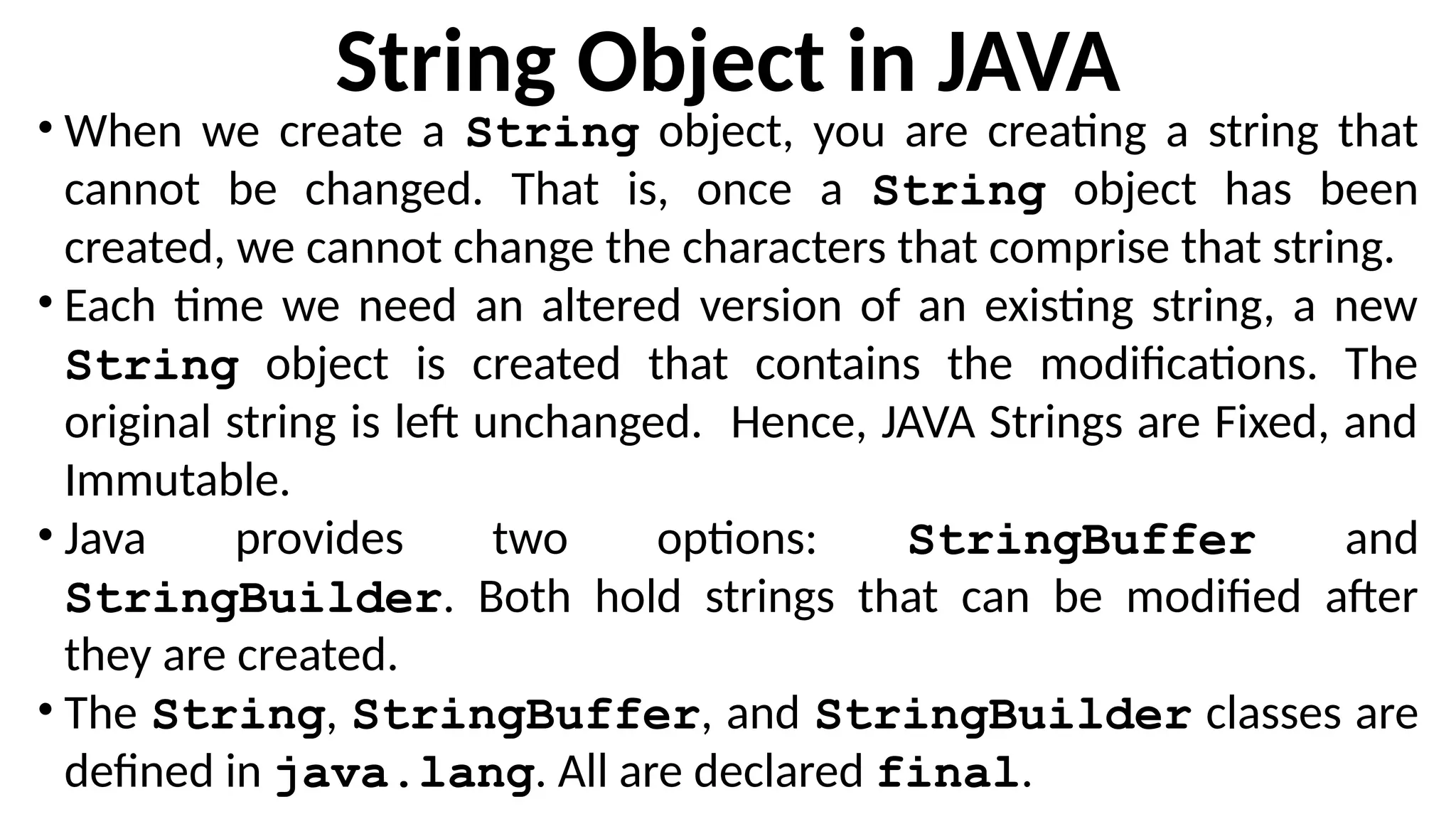 String Object in JAVA
• When we create a String object, you are creating a string that
cannot be changed. That is, once a String object has been
created, we cannot change the characters that comprise that string.
• Each time we need an altered version of an existing string, a new
String object is created that contains the modifications. The
original string is left unchanged. Hence, JAVA Strings are Fixed, and
Immutable.
• Java provides two options: StringBuffer and
StringBuilder. Both hold strings that can be modified after
they are created.
• The String, StringBuffer, and StringBuilder classes are
defined in java.lang. All are declared final.
 