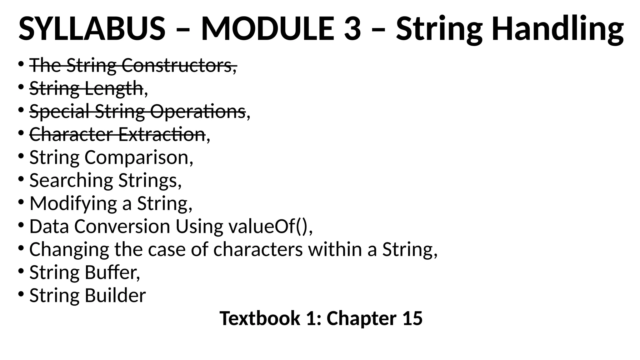 SYLLABUS – MODULE 3 – String Handling
• The String Constructors,
• String Length,
• Special String Operations,
• Character Extraction,
• String Comparison,
• Searching Strings,
• Modifying a String,
• Data Conversion Using valueOf(),
• Changing the case of characters within a String,
• String Buffer,
• String Builder
Textbook 1: Chapter 15
 
