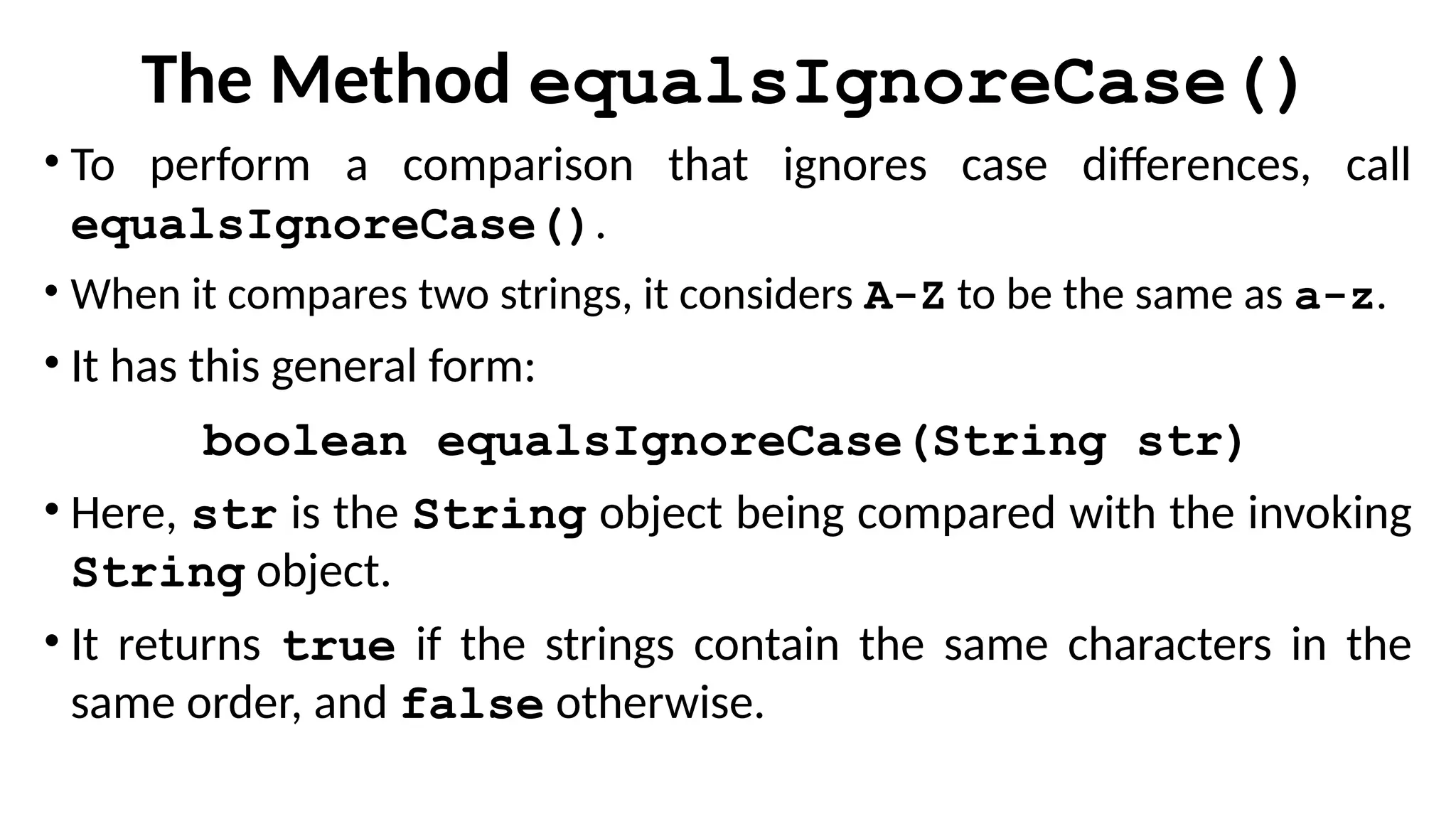 The Method equalsIgnoreCase()
• To perform a comparison that ignores case differences, call
equalsIgnoreCase().
• When it compares two strings, it considers A-Z to be the same as a-z.
• It has this general form:
boolean equalsIgnoreCase(String str)
• Here, str is the String object being compared with the invoking
String object.
• It returns true if the strings contain the same characters in the
same order, and false otherwise.
 