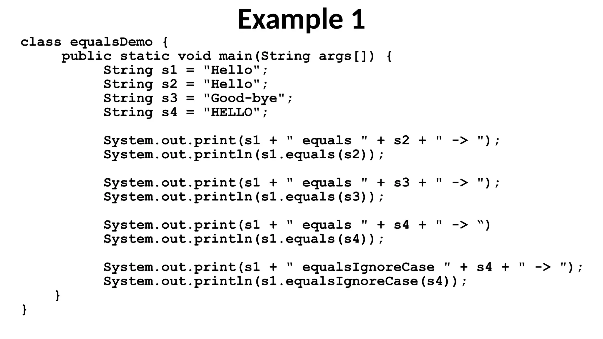 Example 1
class equalsDemo {
public static void main(String args[]) {
String s1 = "Hello";
String s2 = "Hello";
String s3 = "Good-bye";
String s4 = "HELLO";
System.out.print(s1 + " equals " + s2 + " -> ");
System.out.println(s1.equals(s2));
System.out.print(s1 + " equals " + s3 + " -> ");
System.out.println(s1.equals(s3));
System.out.print(s1 + " equals " + s4 + " -> “)
System.out.println(s1.equals(s4));
System.out.print(s1 + " equalsIgnoreCase " + s4 + " -> ");
System.out.println(s1.equalsIgnoreCase(s4));
}
}
 