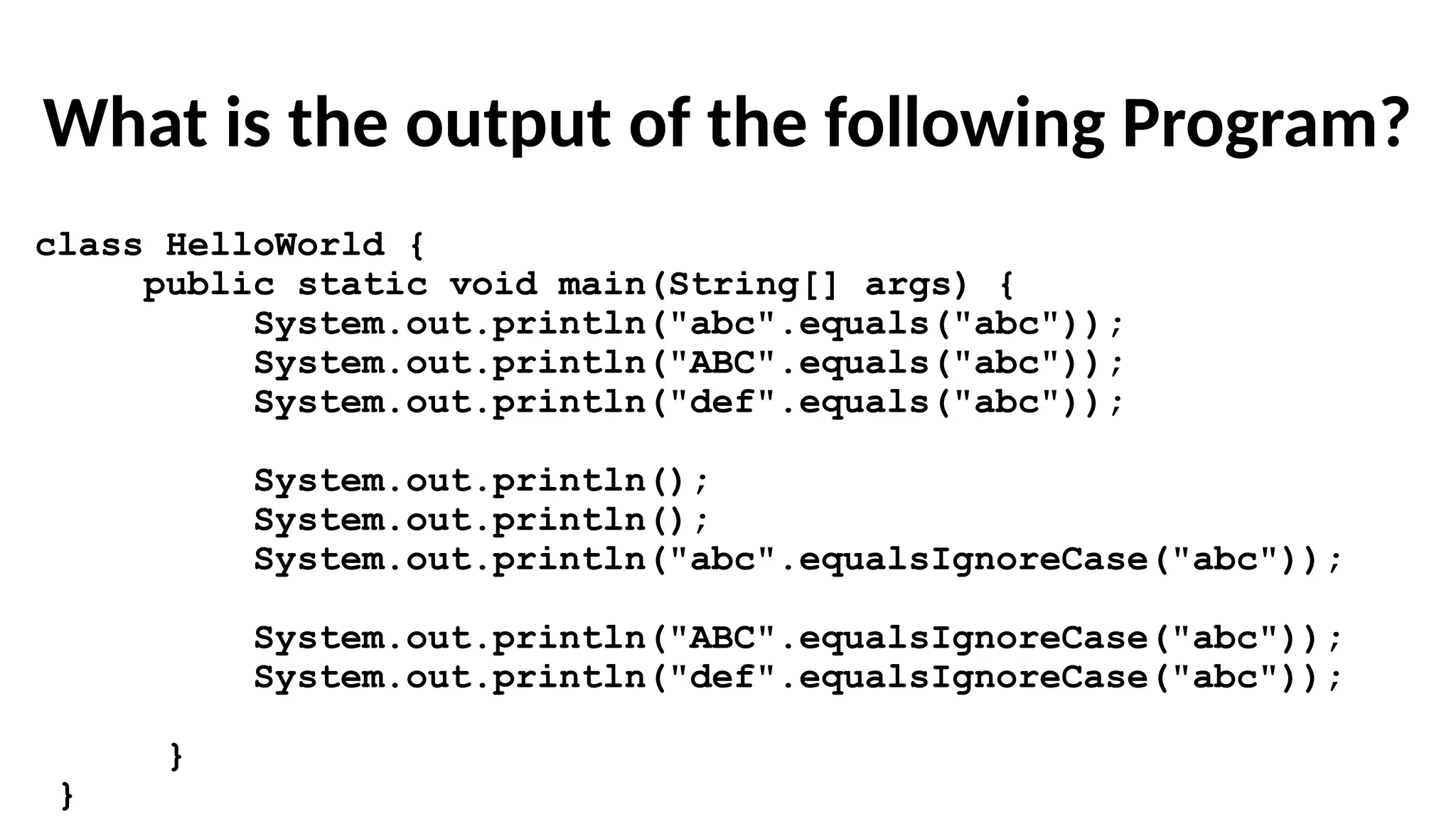 What is the output of the following Program?
class HelloWorld {
public static void main(String[] args) {
System.out.println("abc".equals("abc"));
System.out.println("ABC".equals("abc"));
System.out.println("def".equals("abc"));
System.out.println();
System.out.println();
System.out.println("abc".equalsIgnoreCase("abc"));
System.out.println("ABC".equalsIgnoreCase("abc"));
System.out.println("def".equalsIgnoreCase("abc"));
}
}
 