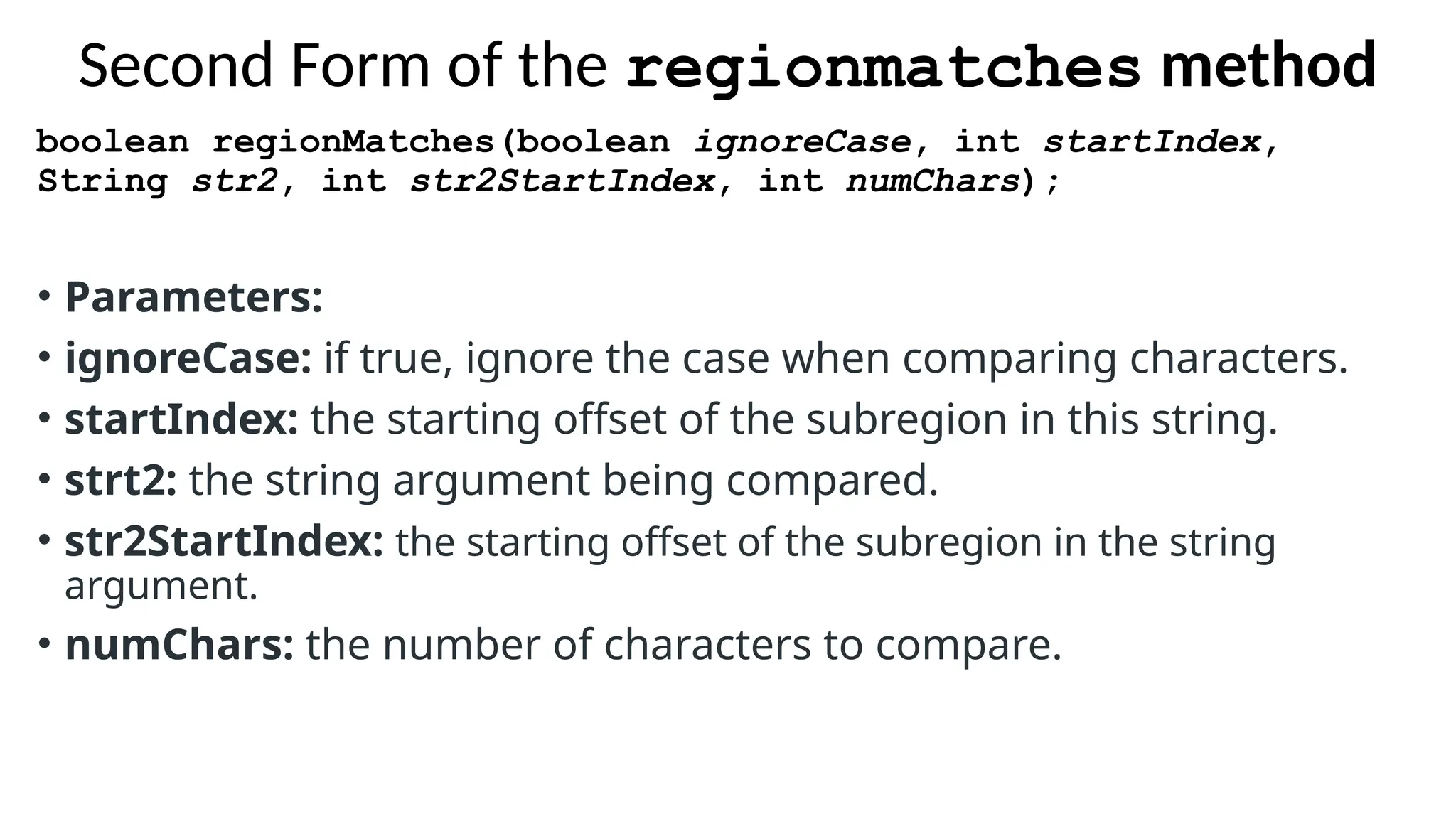 Second Form of the regionmatches method
boolean regionMatches(boolean ignoreCase, int startIndex,
String str2, int str2StartIndex, int numChars);
• Parameters:
• ignoreCase: if true, ignore the case when comparing characters.
• startIndex: the starting offset of the subregion in this string.
• strt2: the string argument being compared.
• str2StartIndex: the starting offset of the subregion in the string
argument.
• numChars: the number of characters to compare.
 