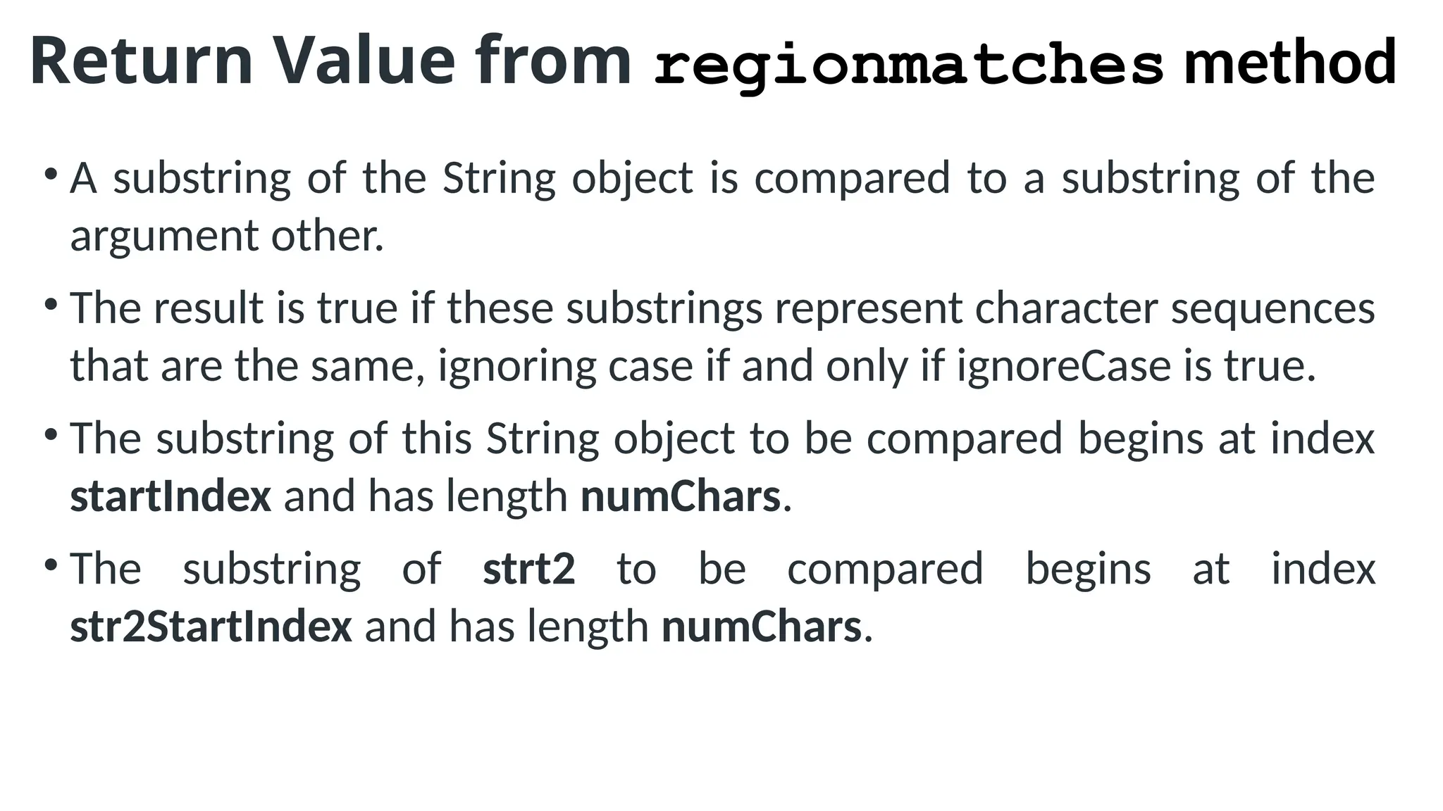 Return Value from regionmatches method
• A substring of the String object is compared to a substring of the
argument other.
• The result is true if these substrings represent character sequences
that are the same, ignoring case if and only if ignoreCase is true.
• The substring of this String object to be compared begins at index
startIndex and has length numChars.
• The substring of strt2 to be compared begins at index
str2StartIndex and has length numChars.
 