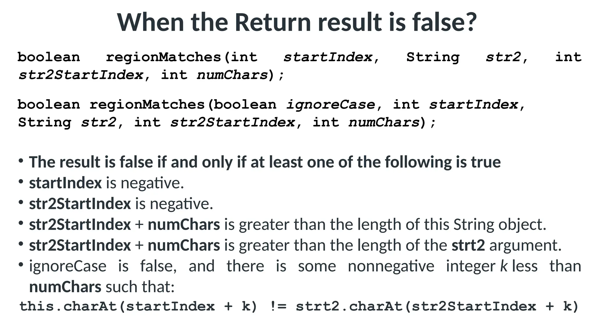 When the Return result is false?
boolean regionMatches(int startIndex, String str2, int
str2StartIndex, int numChars);
boolean regionMatches(boolean ignoreCase, int startIndex,
String str2, int str2StartIndex, int numChars);
• The result is false if and only if at least one of the following is true
• startIndex is negative.
• str2StartIndex is negative.
• str2StartIndex + numChars is greater than the length of this String object.
• str2StartIndex + numChars is greater than the length of the strt2 argument.
• ignoreCase is false, and there is some nonnegative integer k less than
numChars such that:
this.charAt(startIndex + k) != strt2.charAt(str2StartIndex + k)
 