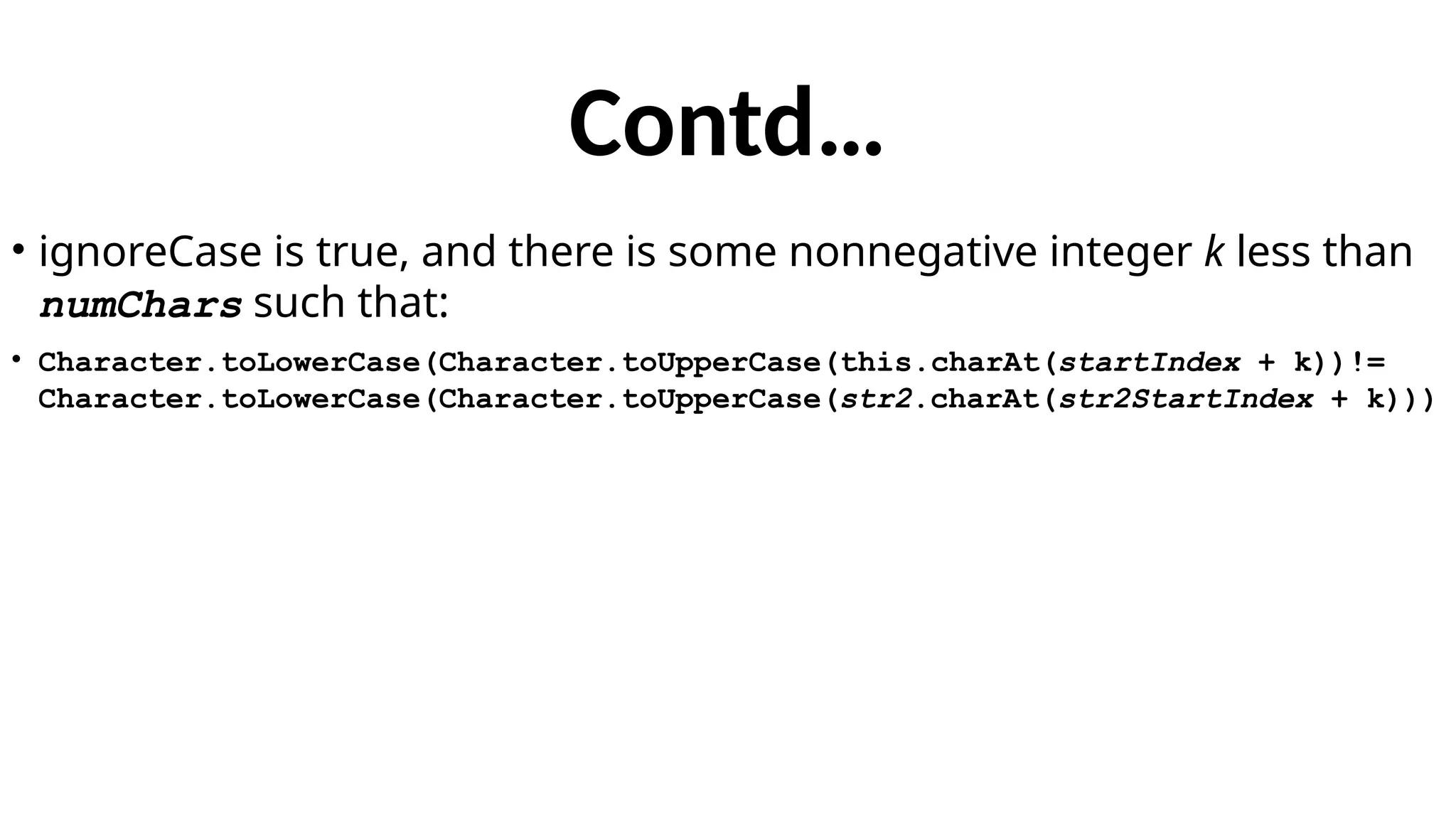 Contd…
• ignoreCase is true, and there is some nonnegative integer k less than
numChars such that:
• Character.toLowerCase(Character.toUpperCase(this.charAt(startIndex + k))!=
Character.toLowerCase(Character.toUpperCase(str2.charAt(str2StartIndex + k)))
 