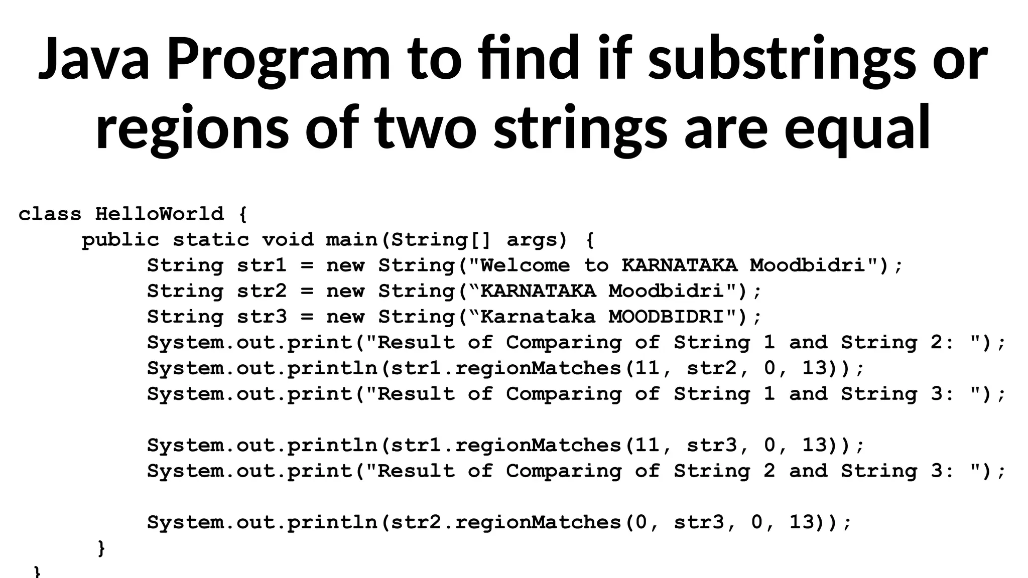 Java Program to find if substrings or
regions of two strings are equal
class HelloWorld {
public static void main(String[] args) {
String str1 = new String("Welcome to KARNATAKA Moodbidri");
String str2 = new String(“KARNATAKA Moodbidri");
String str3 = new String(“Karnataka MOODBIDRI");
System.out.print("Result of Comparing of String 1 and String 2: ");
System.out.println(str1.regionMatches(11, str2, 0, 13));
System.out.print("Result of Comparing of String 1 and String 3: ");
System.out.println(str1.regionMatches(11, str3, 0, 13));
System.out.print("Result of Comparing of String 2 and String 3: ");
System.out.println(str2.regionMatches(0, str3, 0, 13));
}
 