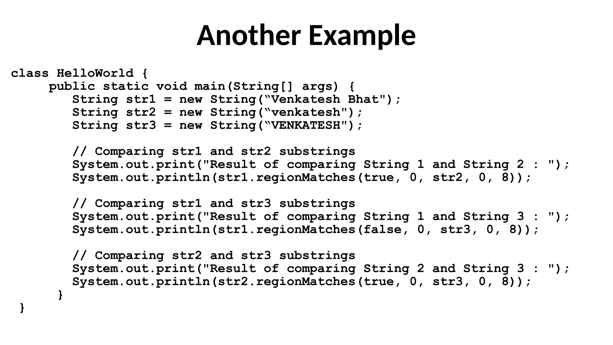 Another Example
class HelloWorld {
public static void main(String[] args) {
String str1 = new String(“Venkatesh Bhat");
String str2 = new String(“venkatesh");
String str3 = new String(“VENKATESH");
// Comparing str1 and str2 substrings
System.out.print("Result of comparing String 1 and String 2 : ");
System.out.println(str1.regionMatches(true, 0, str2, 0, 8));
// Comparing str1 and str3 substrings
System.out.print("Result of comparing String 1 and String 3 : ");
System.out.println(str1.regionMatches(false, 0, str3, 0, 8));
// Comparing str2 and str3 substrings
System.out.print("Result of comparing String 2 and String 3 : ");
System.out.println(str2.regionMatches(true, 0, str3, 0, 8));
}
}
 