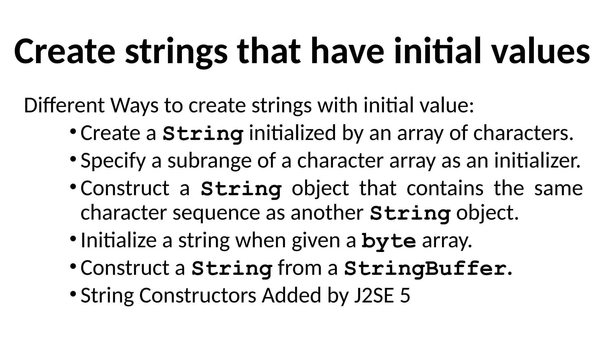 Create strings that have initial values
Different Ways to create strings with initial value:
•Create a String initialized by an array of characters.
•Specify a subrange of a character array as an initializer.
•Construct a String object that contains the same
character sequence as another String object.
•Initialize a string when given a byte array.
•Construct a String from a StringBuffer.
•String Constructors Added by J2SE 5
 