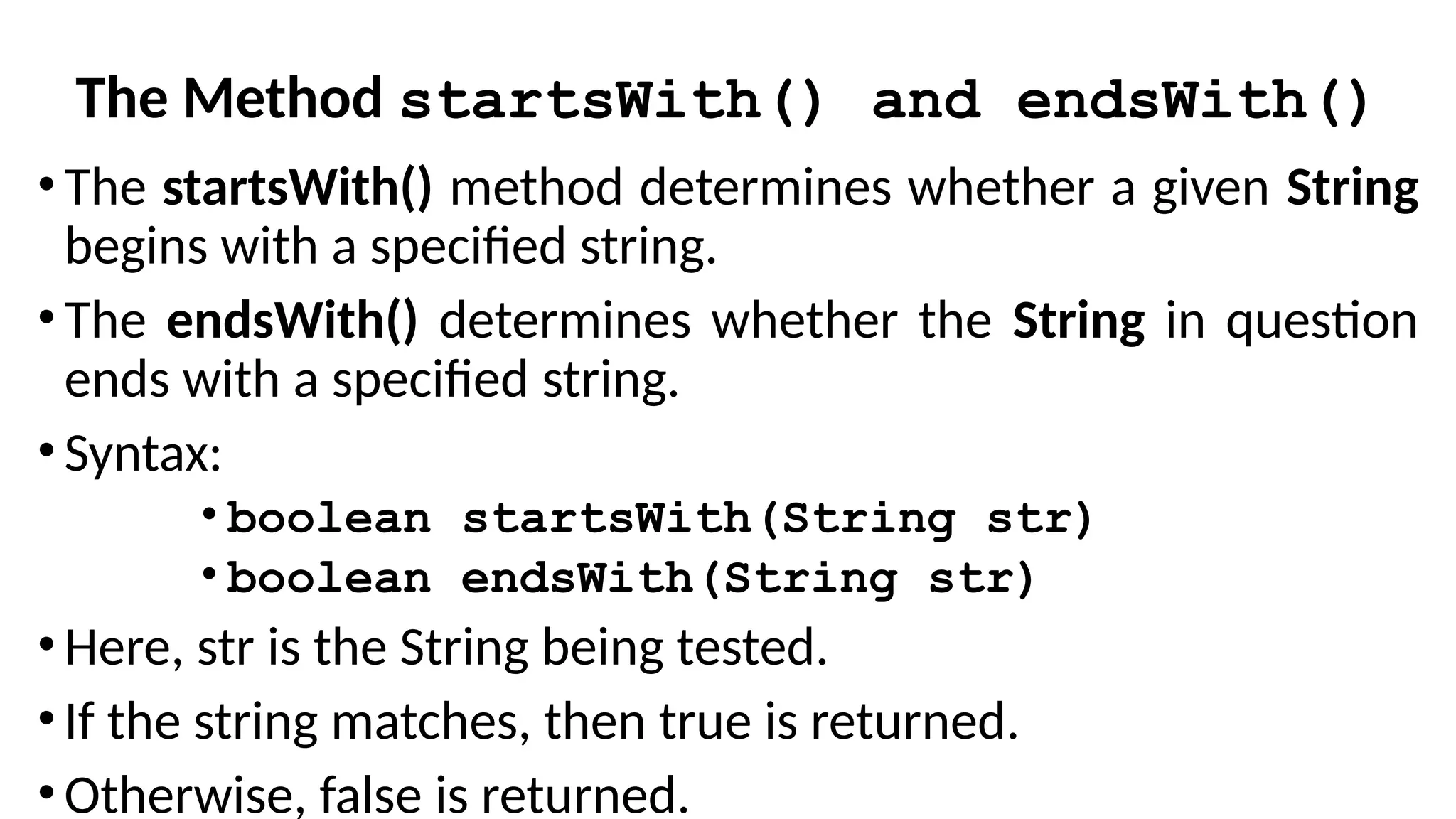 The Method startsWith() and endsWith()
• The startsWith() method determines whether a given String
begins with a specified string.
• The endsWith() determines whether the String in question
ends with a specified string.
• Syntax:
• boolean startsWith(String str)
• boolean endsWith(String str)
• Here, str is the String being tested.
• If the string matches, then true is returned.
• Otherwise, false is returned.
 
