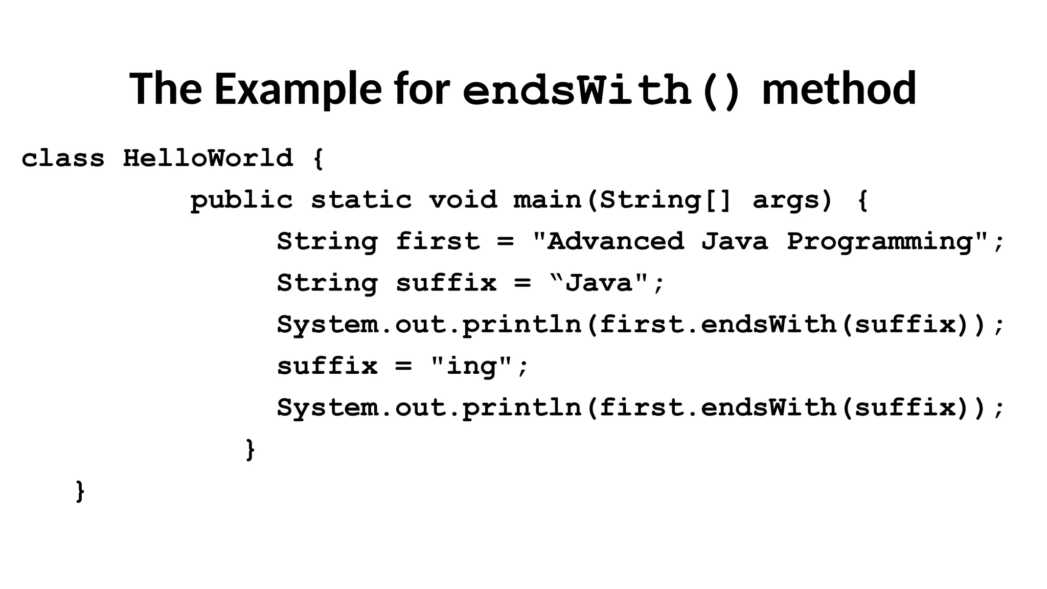 The Example for endsWith() method
class HelloWorld {
public static void main(String[] args) {
String first = "Advanced Java Programming";
String suffix = “Java";
System.out.println(first.endsWith(suffix));
suffix = "ing";
System.out.println(first.endsWith(suffix));
}
}
 