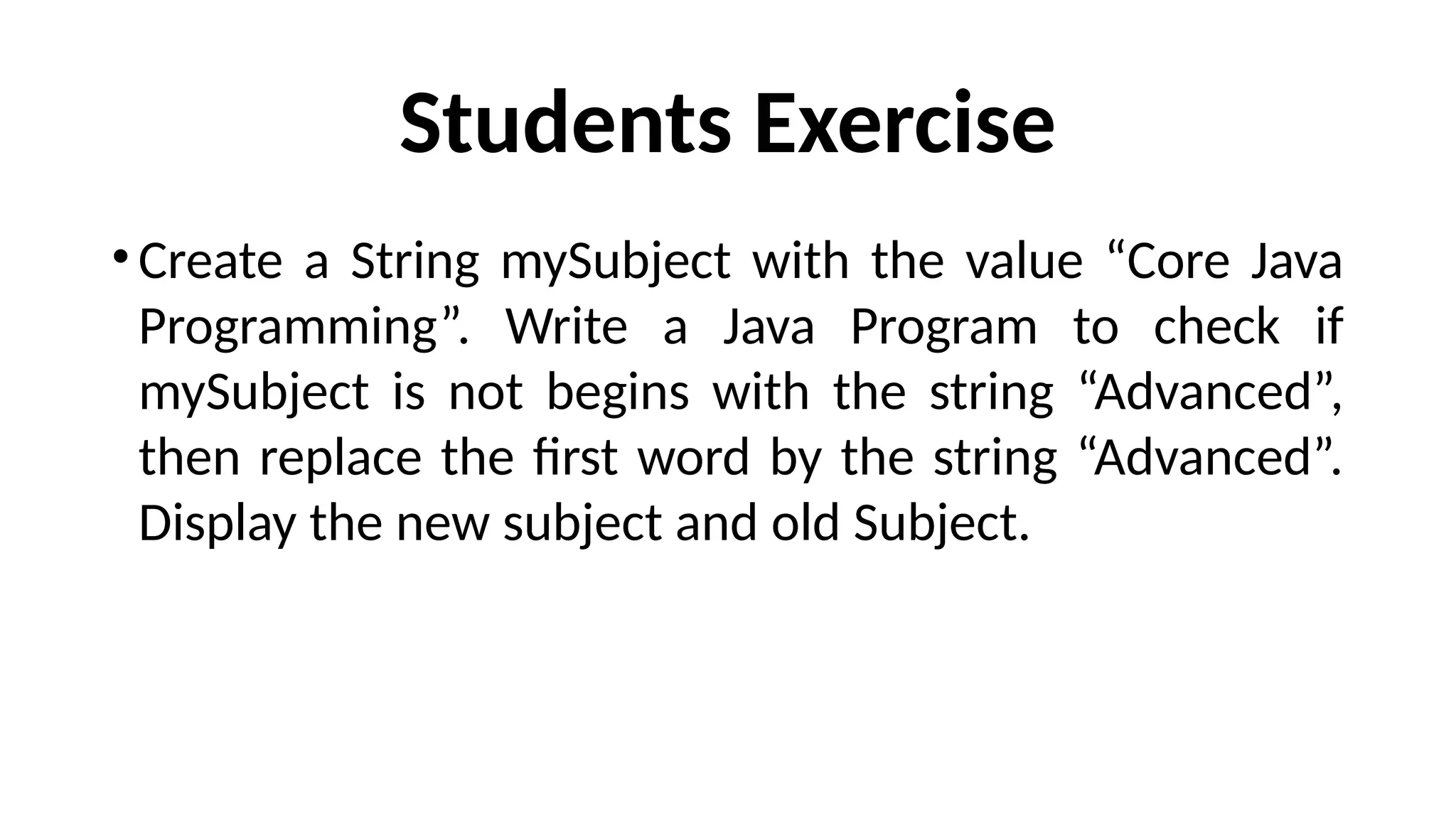 Students Exercise
•Create a String mySubject with the value “Core Java
Programming”. Write a Java Program to check if
mySubject is not begins with the string “Advanced”,
then replace the first word by the string “Advanced”.
Display the new subject and old Subject.
 