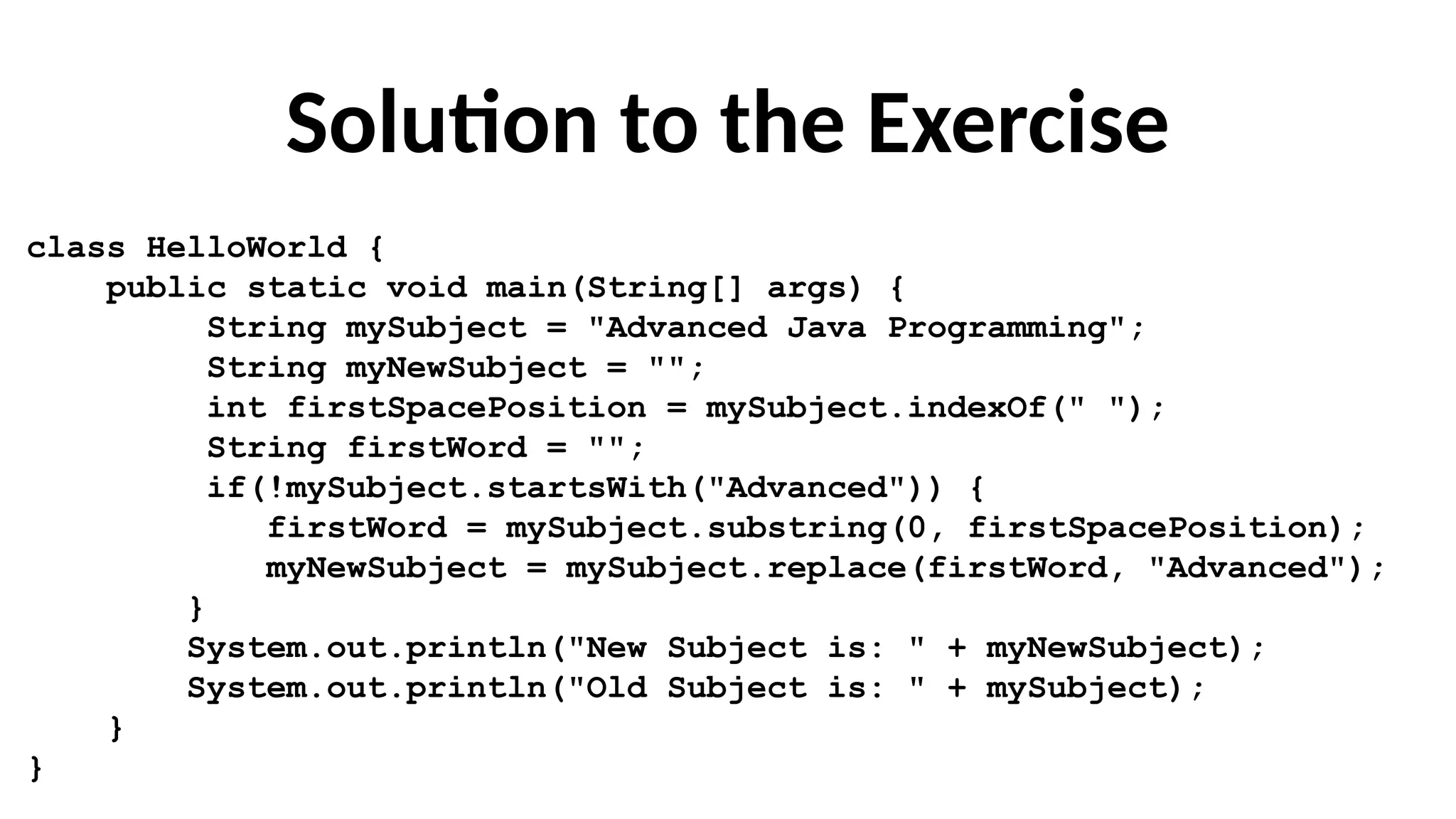 Solution to the Exercise
class HelloWorld {
public static void main(String[] args) {
String mySubject = "Advanced Java Programming";
String myNewSubject = "";
int firstSpacePosition = mySubject.indexOf(" ");
String firstWord = "";
if(!mySubject.startsWith("Advanced")) {
firstWord = mySubject.substring(0, firstSpacePosition);
myNewSubject = mySubject.replace(firstWord, "Advanced");
}
System.out.println("New Subject is: " + myNewSubject);
System.out.println("Old Subject is: " + mySubject);
}
}
 
