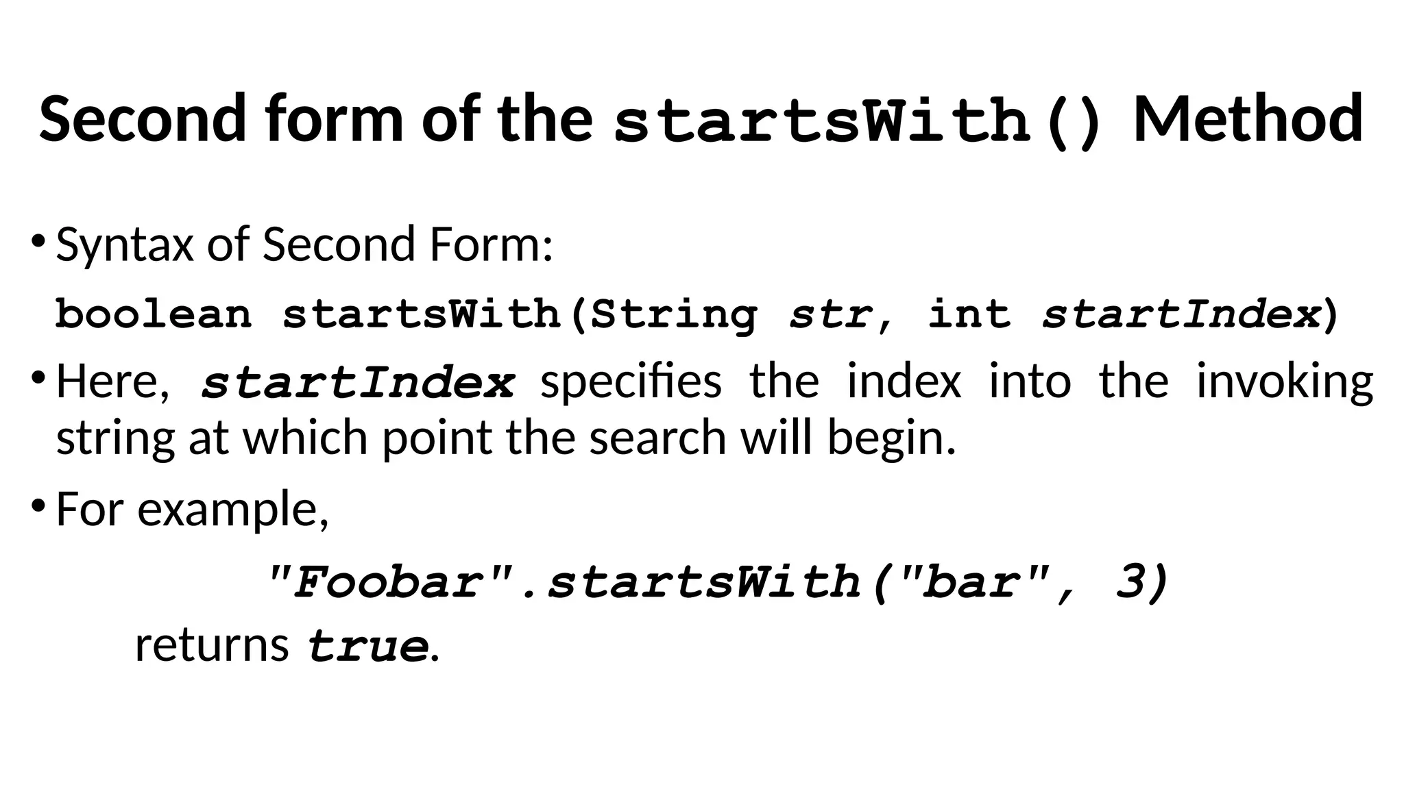 Second form of the startsWith() Method
•Syntax of Second Form:
boolean startsWith(String str, int startIndex)
•Here, startIndex specifies the index into the invoking
string at which point the search will begin.
•For example,
"Foobar".startsWith("bar", 3)
returns true.
 