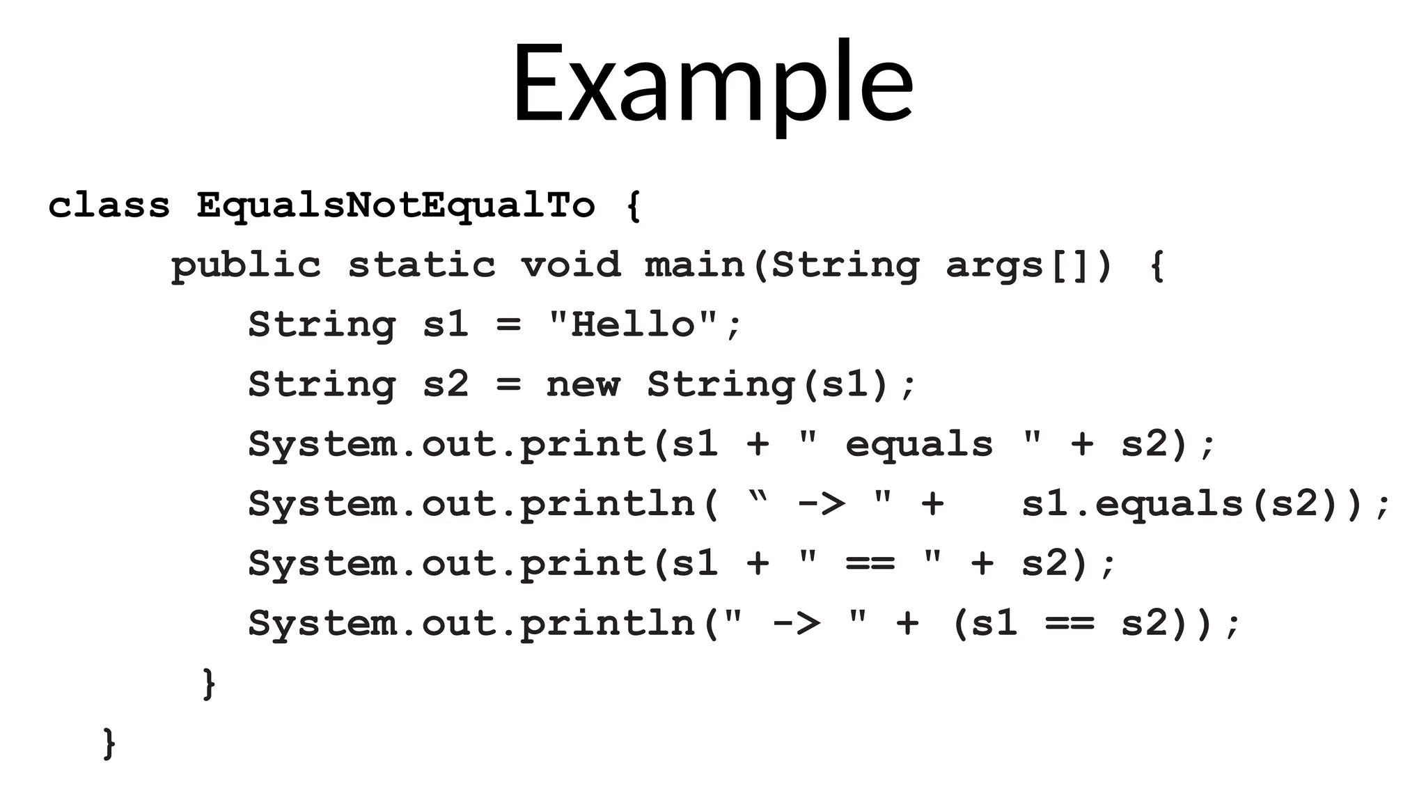 Example
class EqualsNotEqualTo {
public static void main(String args[]) {
String s1 = "Hello";
String s2 = new String(s1);
System.out.print(s1 + " equals " + s2);
System.out.println( “ -> " + s1.equals(s2));
System.out.print(s1 + " == " + s2);
System.out.println(" -> " + (s1 == s2));
}
}
 