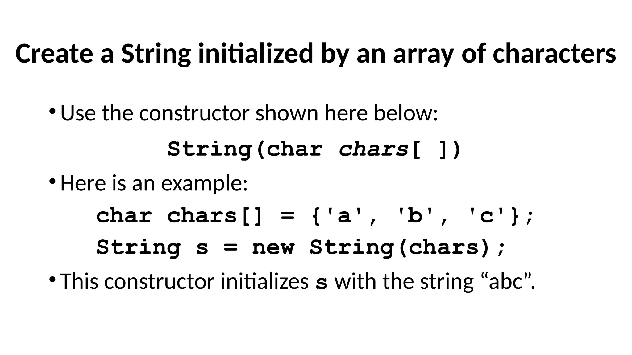 Create a String initialized by an array of characters
•Use the constructor shown here below:
String(char chars[ ])
•Here is an example:
char chars[] = {'a', 'b', 'c'};
String s = new String(chars);
•This constructor initializes s with the string “abc”.
 
