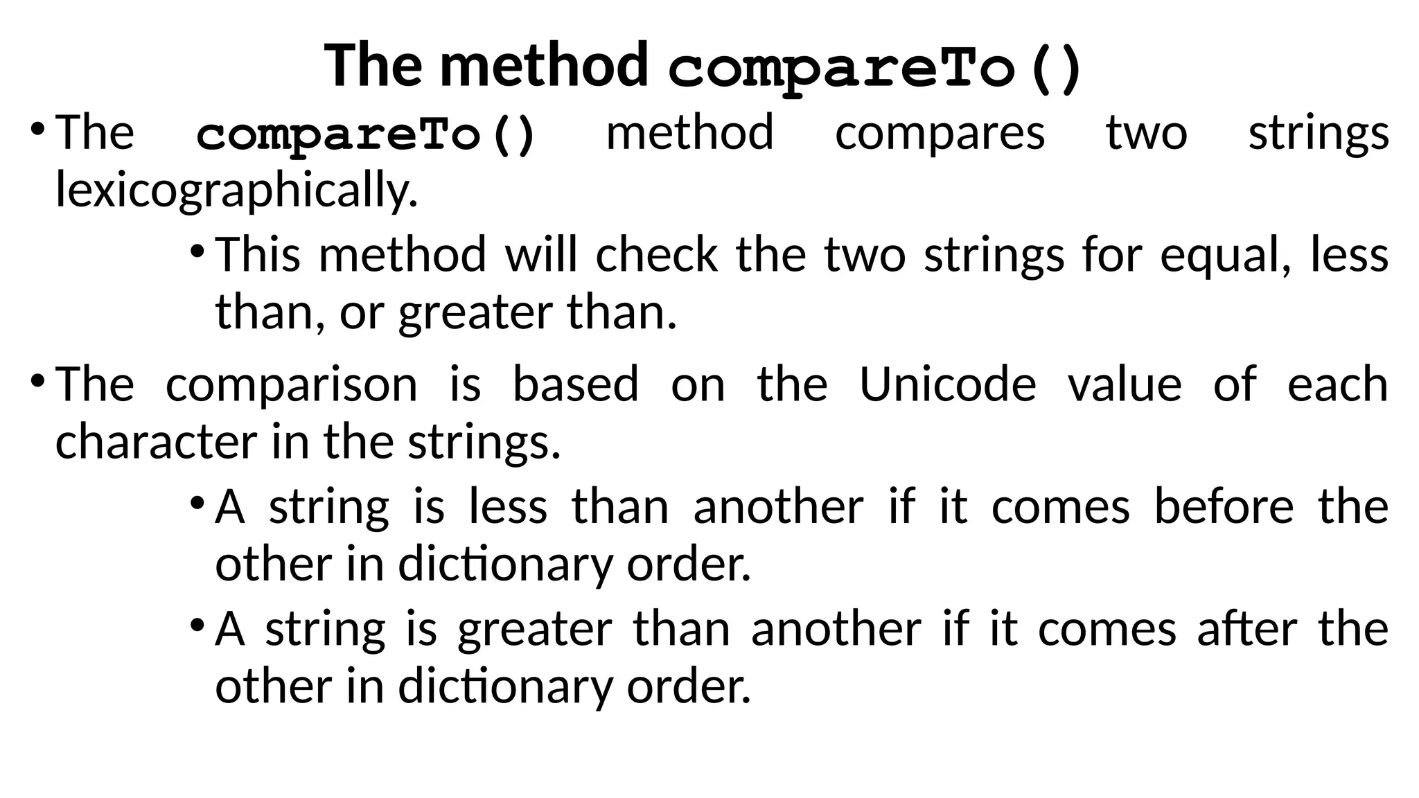 The method compareTo()
•The compareTo() method compares two strings
lexicographically.
•This method will check the two strings for equal, less
than, or greater than.
•The comparison is based on the Unicode value of each
character in the strings.
•A string is less than another if it comes before the
other in dictionary order.
•A string is greater than another if it comes after the
other in dictionary order.
 