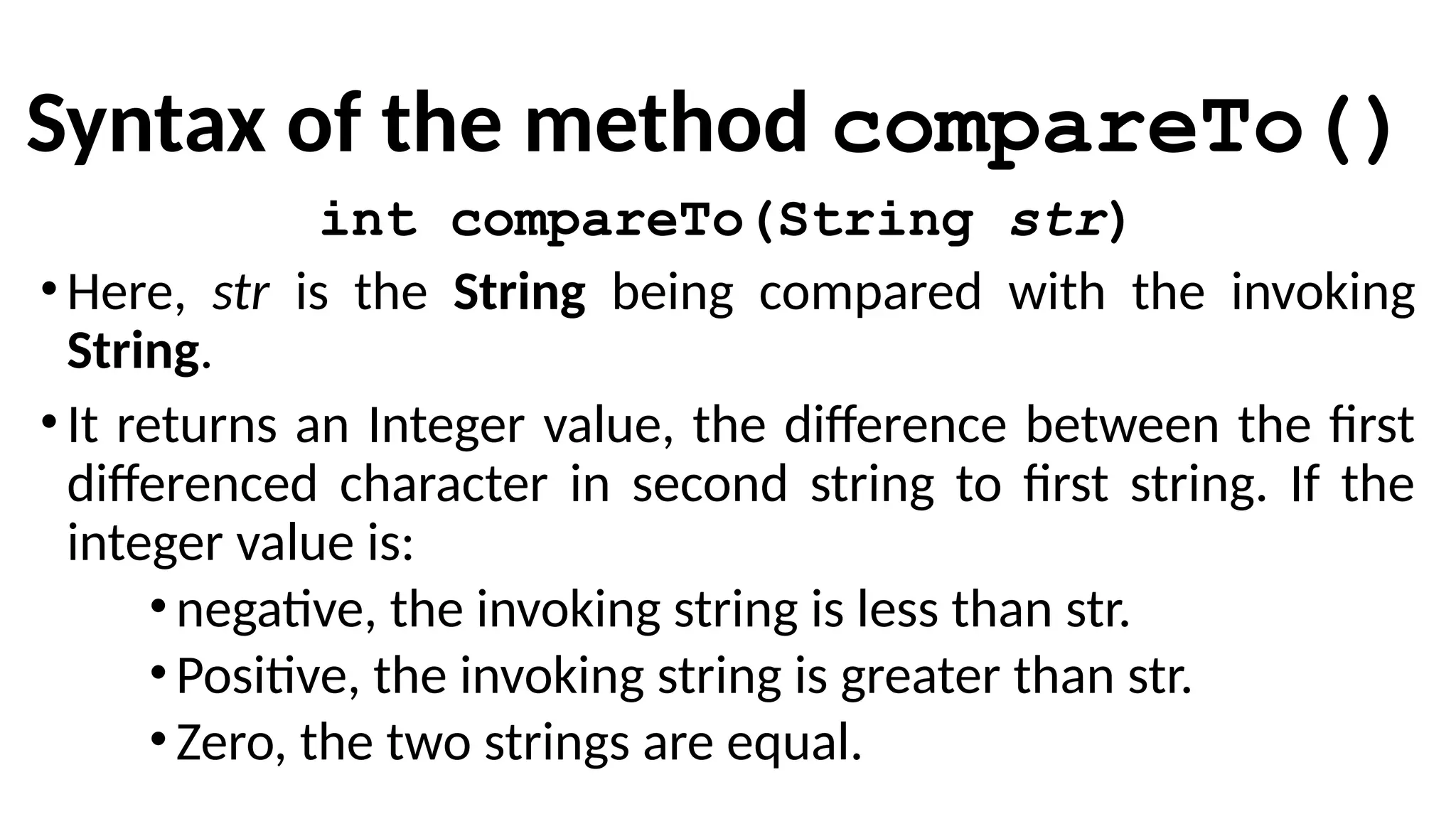 Syntax of the method compareTo()
int compareTo(String str)
•Here, str is the String being compared with the invoking
String.
•It returns an Integer value, the difference between the first
differenced character in second string to first string. If the
integer value is:
•negative, the invoking string is less than str.
•Positive, the invoking string is greater than str.
•Zero, the two strings are equal.
 