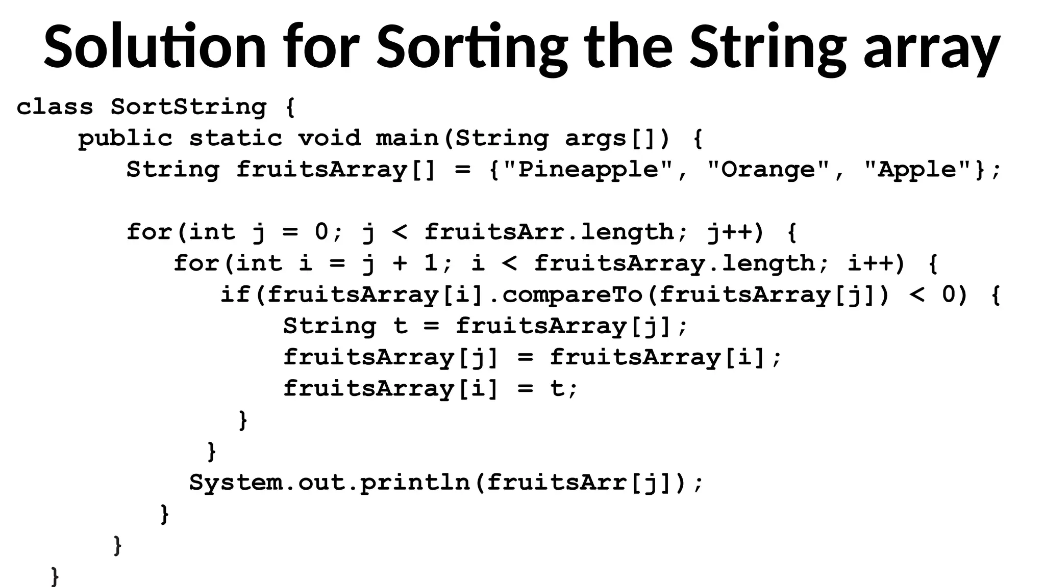 Solution for Sorting the String array
class SortString {
public static void main(String args[]) {
String fruitsArray[] = {"Pineapple", "Orange", "Apple"};
for(int j = 0; j < fruitsArr.length; j++) {
for(int i = j + 1; i < fruitsArray.length; i++) {
if(fruitsArray[i].compareTo(fruitsArray[j]) < 0) {
String t = fruitsArray[j];
fruitsArray[j] = fruitsArray[i];
fruitsArray[i] = t;
}
}
System.out.println(fruitsArr[j]);
}
}
}
 