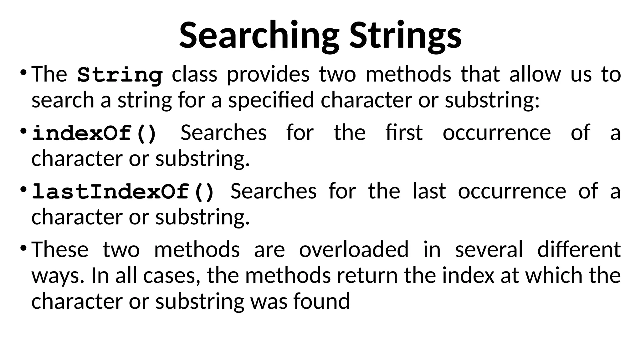 Searching Strings
•The String class provides two methods that allow us to
search a string for a specified character or substring:
•indexOf() Searches for the first occurrence of a
character or substring.
•lastIndexOf() Searches for the last occurrence of a
character or substring.
•These two methods are overloaded in several different
ways. In all cases, the methods return the index at which the
character or substring was found
 