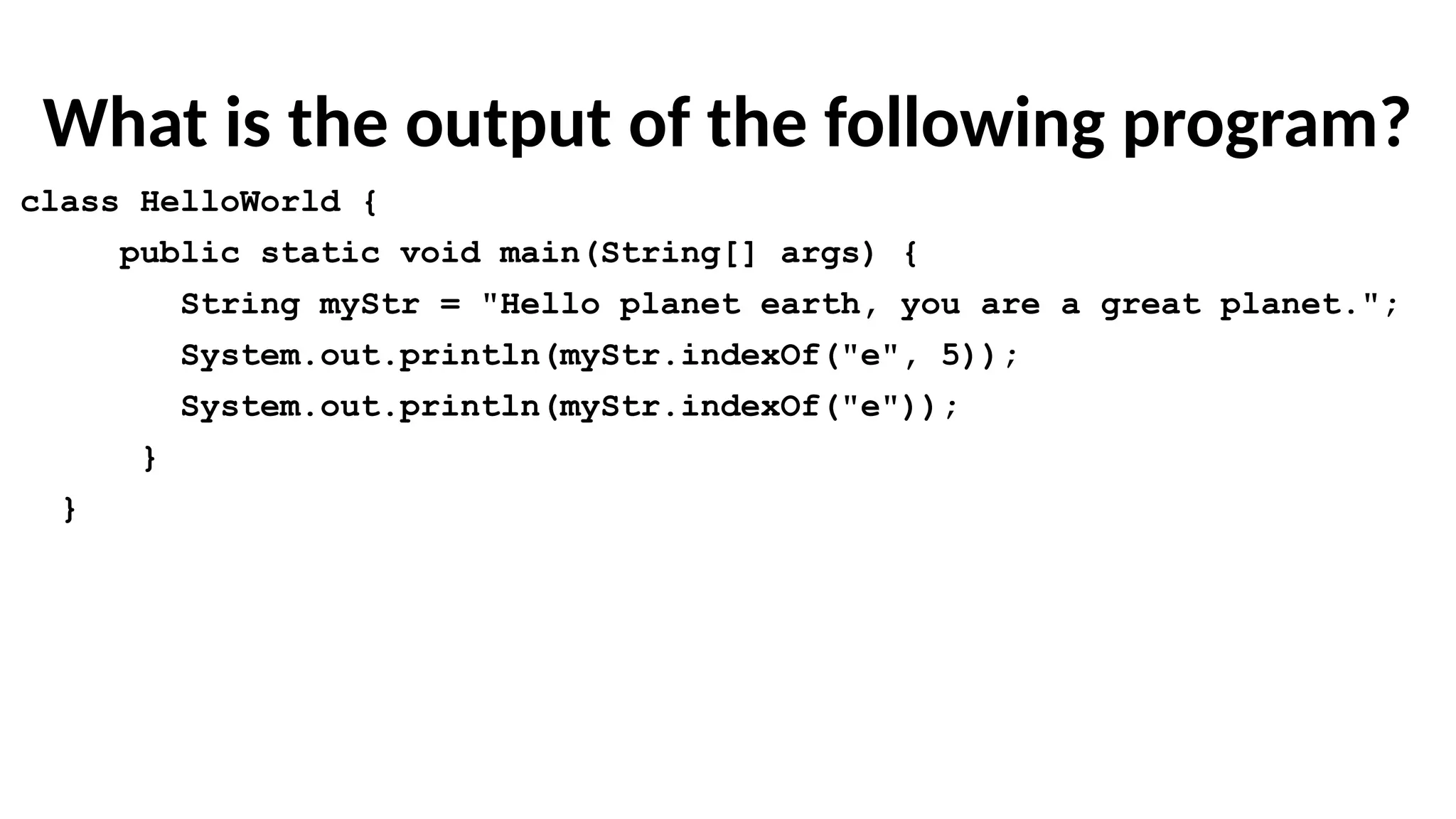 What is the output of the following program?
class HelloWorld {
public static void main(String[] args) {
String myStr = "Hello planet earth, you are a great planet.";
System.out.println(myStr.indexOf("e", 5));
System.out.println(myStr.indexOf("e"));
}
}
 