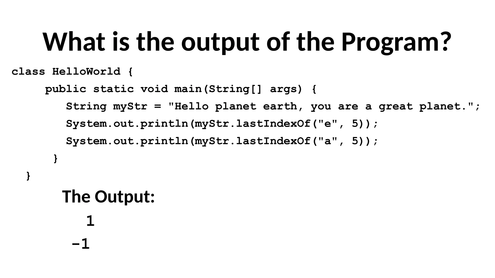 What is the output of the Program?
class HelloWorld {
public static void main(String[] args) {
String myStr = "Hello planet earth, you are a great planet.";
System.out.println(myStr.lastIndexOf("e", 5));
System.out.println(myStr.lastIndexOf("a", 5));
}
}
The Output:
1
-1
 