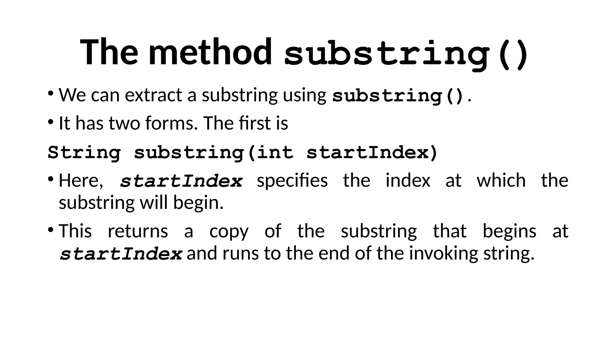 The method substring()
• We can extract a substring using substring().
• It has two forms. The first is
String substring(int startIndex)
• Here, startIndex specifies the index at which the
substring will begin.
• This returns a copy of the substring that begins at
startIndex and runs to the end of the invoking string.
 