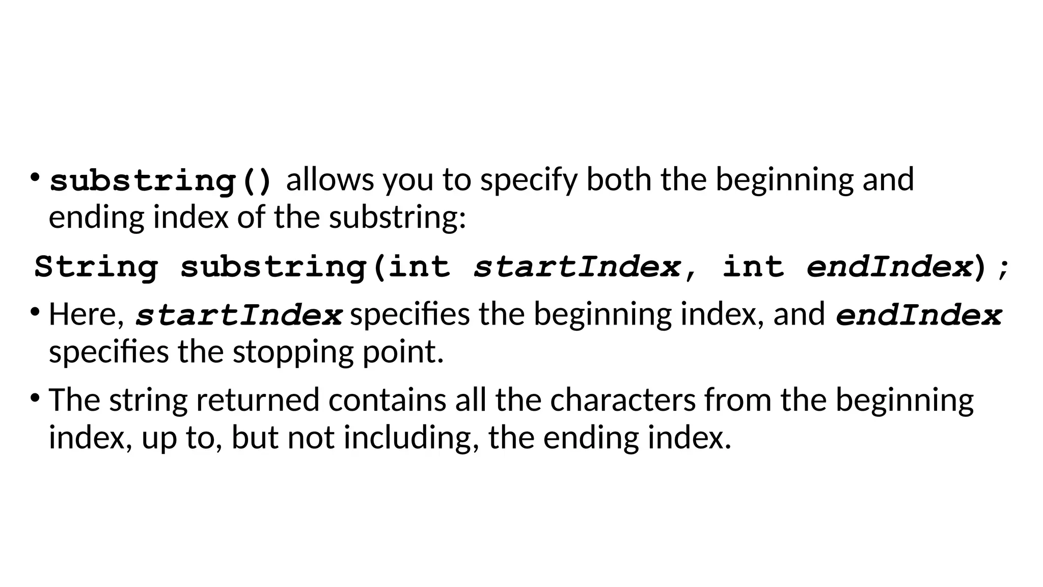 • substring() allows you to specify both the beginning and
ending index of the substring:
String substring(int startIndex, int endIndex);
• Here, startIndex specifies the beginning index, and endIndex
specifies the stopping point.
• The string returned contains all the characters from the beginning
index, up to, but not including, the ending index.
 