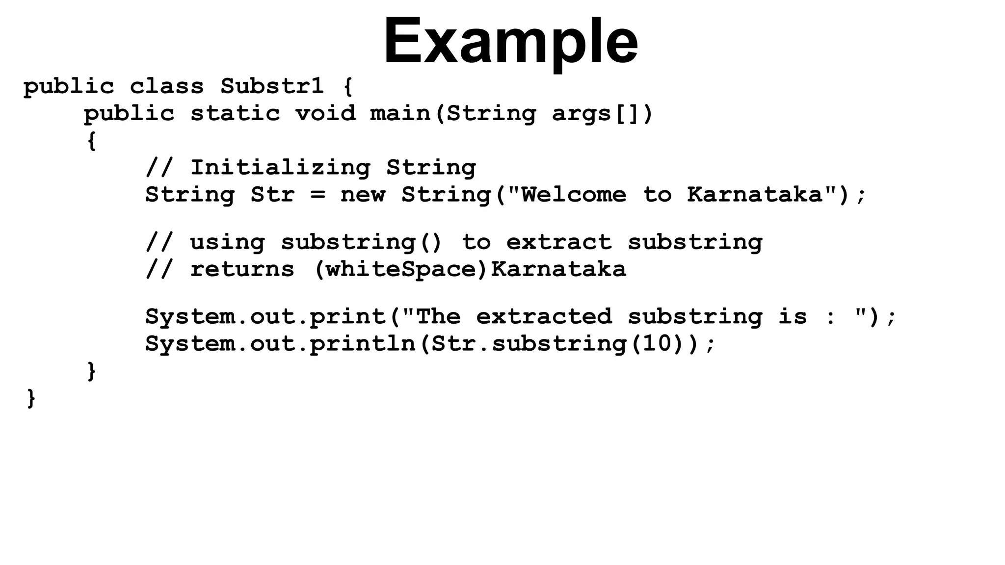 Example
public class Substr1 {
public static void main(String args[])
{
// Initializing String
String Str = new String("Welcome to Karnataka");
// using substring() to extract substring
// returns (whiteSpace)Karnataka
System.out.print("The extracted substring is : ");
System.out.println(Str.substring(10));
}
}
 