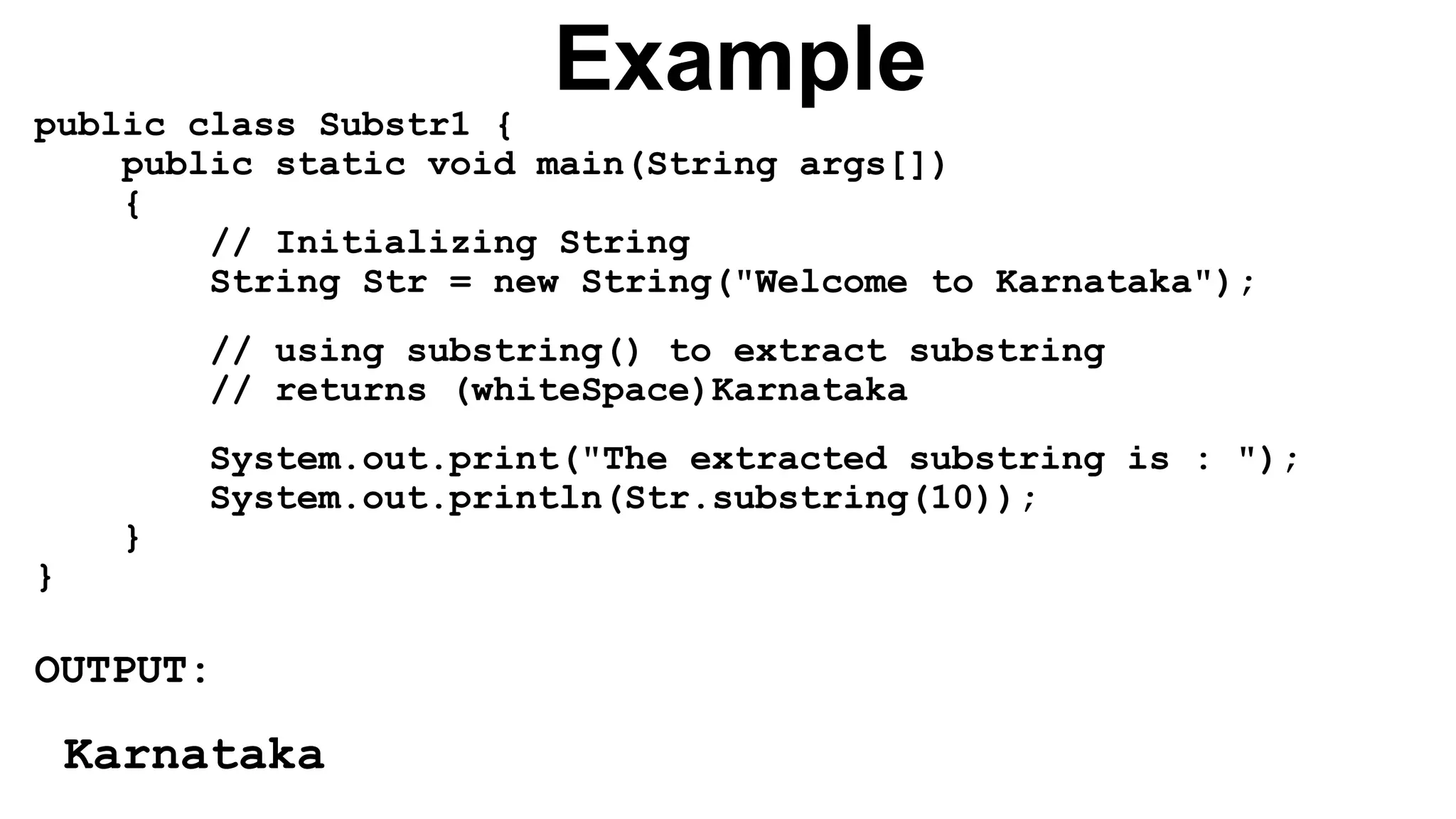 Example
public class Substr1 {
public static void main(String args[])
{
// Initializing String
String Str = new String("Welcome to Karnataka");
// using substring() to extract substring
// returns (whiteSpace)Karnataka
System.out.print("The extracted substring is : ");
System.out.println(Str.substring(10));
}
}
OUTPUT:
Karnataka
 