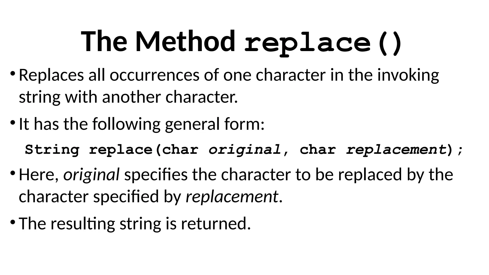 The Method replace()
• Replaces all occurrences of one character in the invoking
string with another character.
• It has the following general form:
String replace(char original, char replacement);
• Here, original specifies the character to be replaced by the
character specified by replacement.
• The resulting string is returned.
 