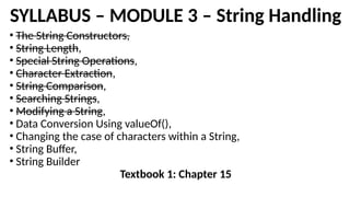 SYLLABUS – MODULE 3 – String Handling
• The String Constructors,
• String Length,
• Special String Operations,
• Character Extraction,
• String Comparison,
• Searching Strings,
• Modifying a String,
• Data Conversion Using valueOf(),
• Changing the case of characters within a String,
• String Buffer,
• String Builder
Textbook 1: Chapter 15
 
