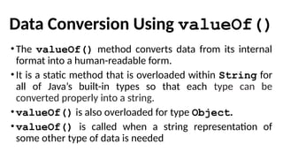 Data Conversion Using valueOf()
•The valueOf() method converts data from its internal
format into a human-readable form.
•It is a static method that is overloaded within String for
all of Java’s built-in types so that each type can be
converted properly into a string.
•valueOf() is also overloaded for type Object.
•valueOf() is called when a string representation of
some other type of data is needed
 