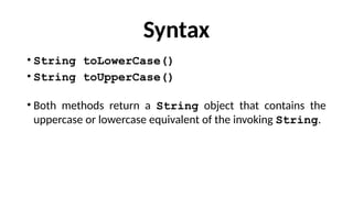 Syntax
• String toLowerCase()
• String toUpperCase()
• Both methods return a String object that contains the
uppercase or lowercase equivalent of the invoking String.
 
