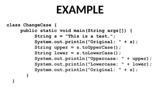 EXAMPLE
class ChangeCase {
public static void main(String args[]) {
String s = "This is a test.";
System.out.println("Original: " + s);
String upper = s.toUpperCase();
String lower = s.toLowerCase();
System.out.println("Uppercase: " + upper);
System.out.println("Lowercase: " + lower);
System.out.println(“Original: " + s);
}
}
 