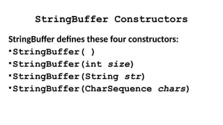 StringBuffer Constructors
StringBuffer defines these four constructors:
•StringBuffer( )
•StringBuffer(int size)
•StringBuffer(String str)
•StringBuffer(CharSequence chars)
 